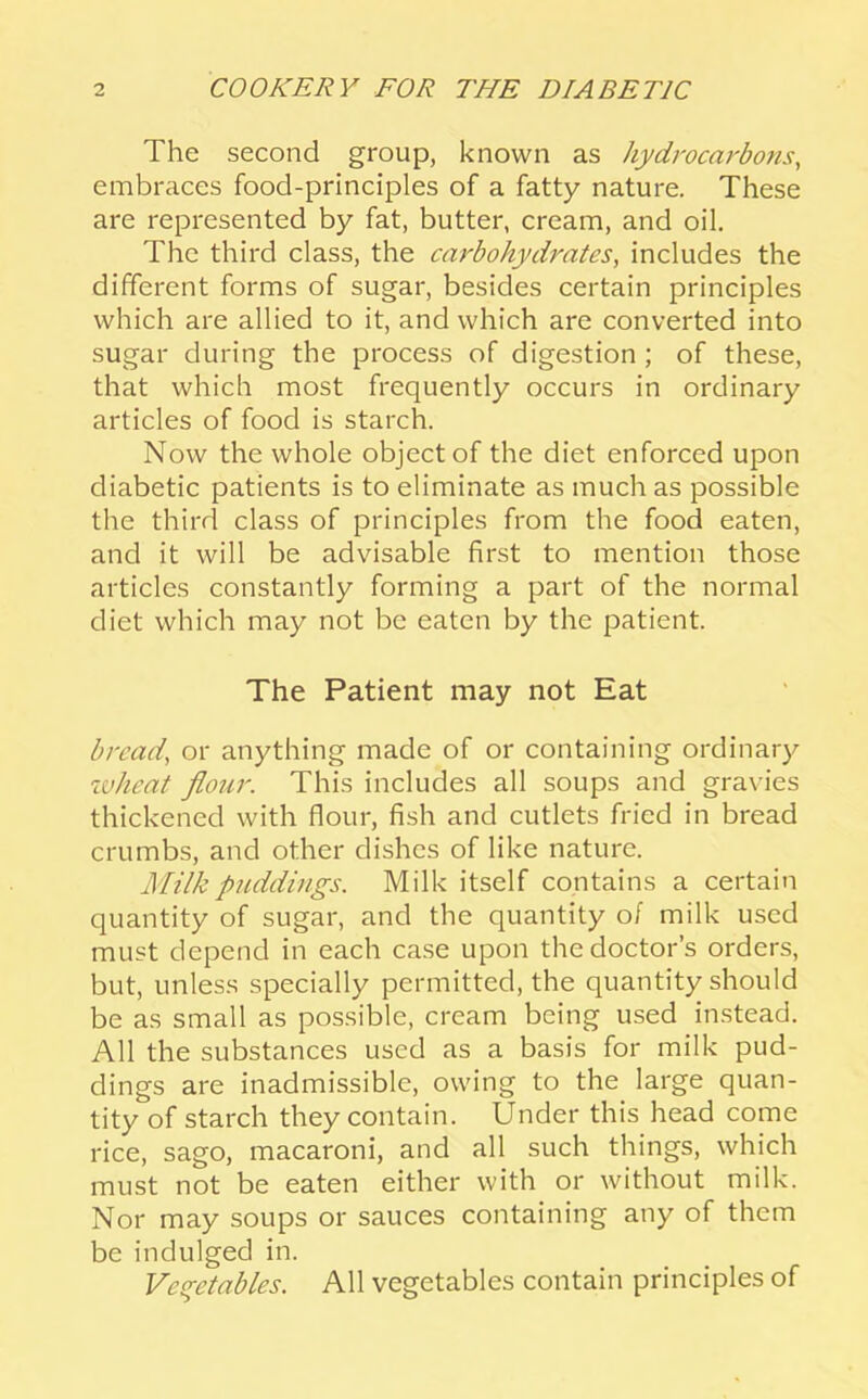 The second group, known as hydrocarbons, embraces food-principles of a fatty nature. These are represented by fat, butter, cream, and oil. The third class, the carbohydrates, includes the different forms of sugar, besides certain principles which are allied to it, and which are converted into sugar during the process of digestion ; of these, that which most frequently occurs in ordinary articles of food is starch. Now the whole object of the diet enforced upon diabetic patients is to eliminate as much as possible the third class of principles from the food eaten, and it will be advisable first to mention those articles constantly forming a part of the normal diet which may not be eaten by the patient. The Patient may not Eat bread, or anything made of or containing ordinary ivhcat flour. This includes all soups and gravies thickened with flour, fish and cutlets fried in bread crumbs, and other dishes of like nature. Milk puddings. Milk itself contains a certain quantity of sugar, and the quantity of milk used must depend in each case upon the doctor’s orders, but, unless specially permitted, the quantity should be as small as possible, cream being used instead. All the substances used as a basis for milk pud- dings are inadmissible, owing to the large quan- tity of starch they contain. Under this head come rice, sago, macaroni, and all such things, which must not be eaten either with or without milk. Nor may soups or sauces containing any of them be indulged in. Veq-etables. All vegetables contain principles of