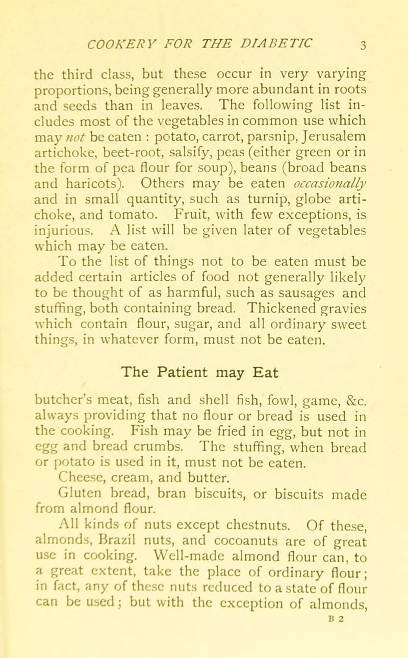 the third class, but these occur in very varying proportions, being generally more abundant in roots and seeds than in leaves. The following list in- cludes most of the vegetables in common use which may not be eaten ; potato, carrot, parsnip, Jerusalem artichoke, beet-root, salsify, peas (either green or in the form of pea flour for soup), beans (broad beans and haricots). Others may be eaten occasionally and in small quantity, such as turnip, globe arti- choke, and tomato. Fruit, with few exceptions, is injurious. A list will be given later of vegetables which may be eaten. To the list of things not to be eaten must be added certain articles of food not generally likely to be thought of as harmful, such as sausages and stuffing, both containing bread. Thickened gravies which contain flour, sugar, and all ordinary sweet things, in whatever form, must not be eaten. The Patient may Eat butcher’s meat, fish and shell fish, fowl, game, &c. always providing that no flour or bread is used in the cooking. Fish may be fried in egg, but not in egg and bread crumbs. The stuffing, when bread or potato is used in it, must not be eaten. Cheese, cream, and butter. Gluten bread, bran biscuits, or biscuits made from almond flour. All kinds of nuts except chestnuts. Of these, almonds, Brazil nuts, and cocoanuts are of great use in cooking. Well-made almond flour can, to a great extent, take the place of ordinary flour; in fact, any of these nuts reduced to a state of flour can be u.sed; but with the exception of almonds,