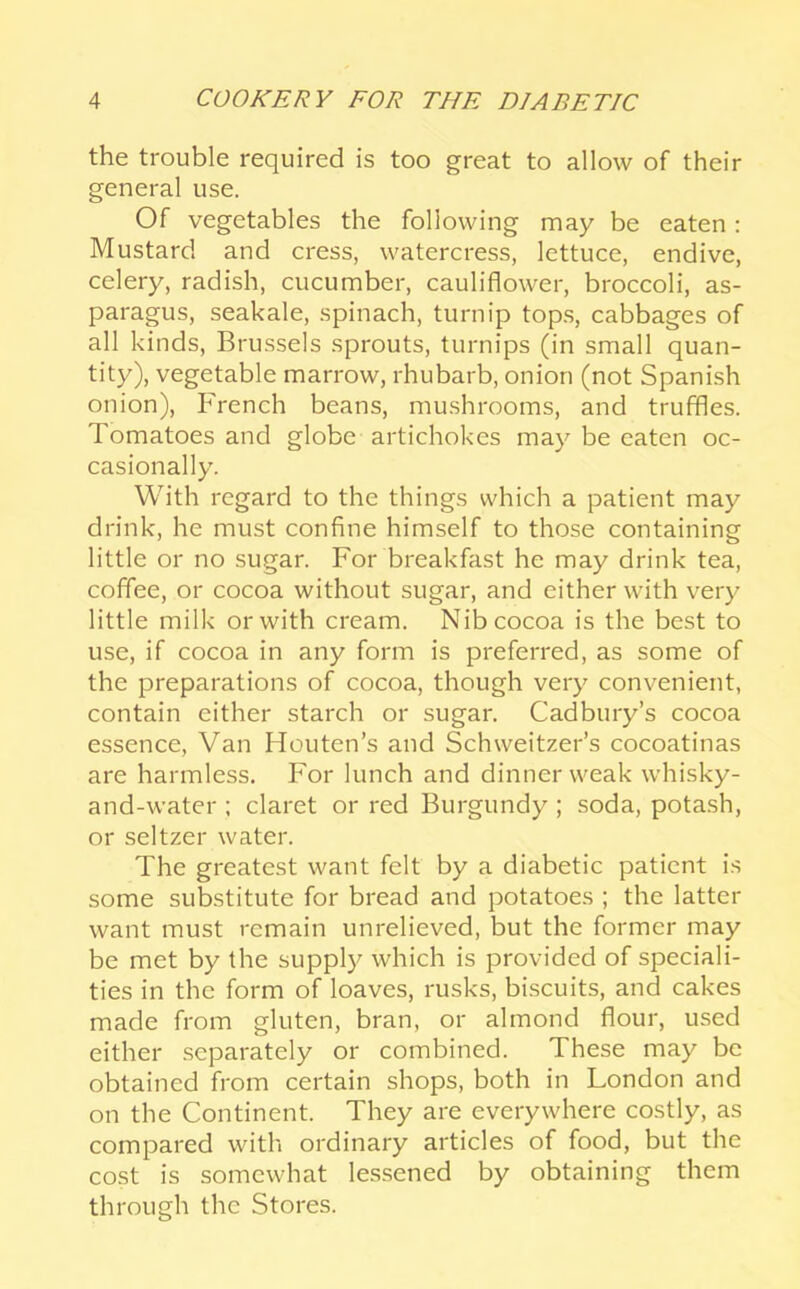 the trouble required is too great to allow of their general use. Of vegetables the following may be eaten: Mustard and cress, watercress, lettuce, endive, celery, radish, cucumber, cauliflower, broccoli, as- paragus, seakale, spinach, turnip top.s, cabbages of all kinds, Brussels sprouts, turnips (in small quan- tity), vegetable marrow, rhubarb, onion (not Spanish onion), French beans, mushrooms, and truffles. Tomatoes and globe artichokes may be eaten oc- casionally. With regard to the things which a patient may drink, he must confine himself to those containing little or no sugar. For breakfast he may drink tea, coffee, or cocoa without sugar, and either with very little milk or with cream. Nib cocoa is the best to use, if cocoa in any form is preferred, as some of the preparations of cocoa, though very convenient, contain either starch or sugar. Cadbury’s cocoa essence. Van Houten’s and Schweitzer’s cocoatinas are harmless. For lunch and dinner weak whisky- and-water ; claret or red Burgundy ; soda, potash, or seltzer water. The greatest want felt by a diabetic patient is some substitute for bread and potatoes ; the latter want must remain unrelieved, but the former may be met by the suppl}^ which is provided of speciali- ties in the form of loaves, rusks, biscuits, and cakes made from gluten, bran, or almond flour, used either .separately or combined. These may be obtained from certain shops, both in London and on the Continent. They are everywhere eostly, as eompared with ordinary artieles of food, but the cost is somewhat lessened by obtaining them through the Stores.