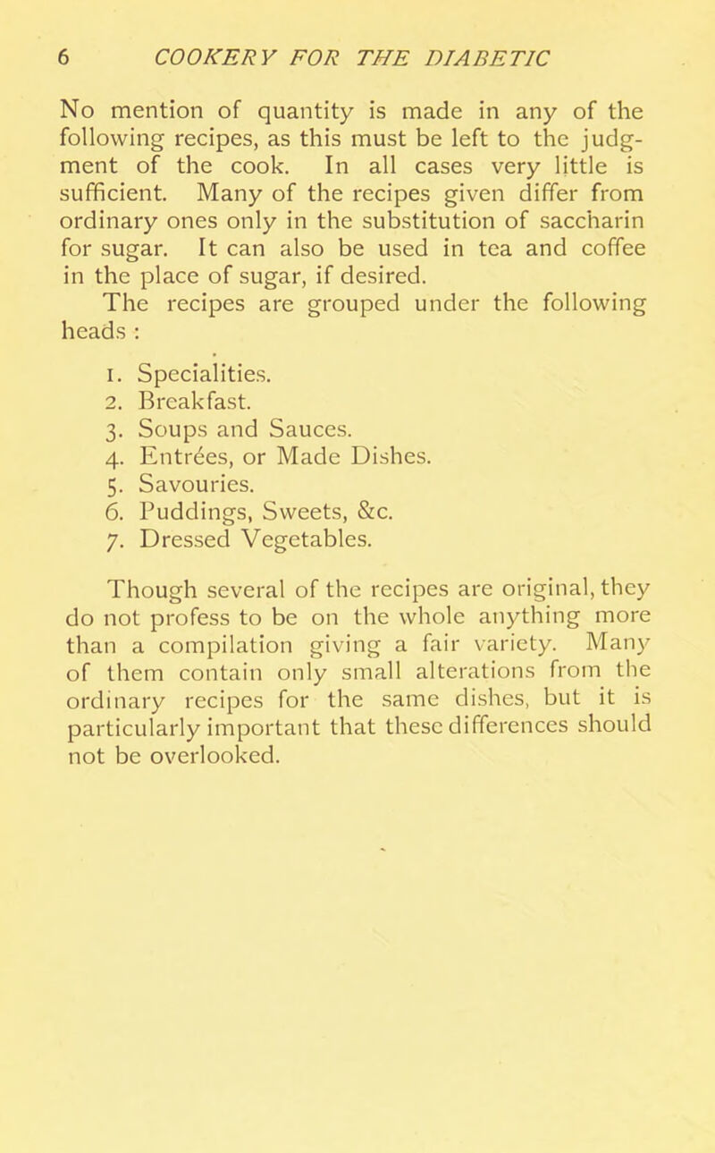 No mention of quantity is made in any of the following recipes, as this must be left to the judg- ment of the cook. In all cases very little is sufficient. Many of the recipes given differ from ordinary ones only in the substitution of saccharin for sugar. It can also be used in tea and coffee in the place of sugar, if desired. The recipes are grouped under the following heads: 1. Specialities. 2. Breakfast. 3. Soups and Sauces. 4. Entries, or Made Dishes. 5. Savouries. 6. Puddings, Sweets, &c. 7. Dressed Vegetables. Though several of the recipes are original, they do not profess to be on the whole anything more than a compilation giving a fair variety. Many of them contain only small alterations from the ordinary recipes for the same dishes, but it is particularly important that these differences should not be overlooked.