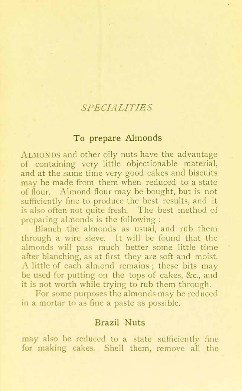 SPECIALITIES To prepare Almonds Almonds and other oily nuts have the advantage of containing very little objectionable material, and at the same time very good cakes and biscuits may be made from them when reduced to a state of flour. Almond flour may be bought, but is not sufficiently fine to produce the best results, and it is also often not quite fresh. The best method of preparing almonds is the following : Blanch the almonds as usual, and rub them through a wire sieve. It will be found that the almonds will pass much better some little time after blanching, as at first they are soft and moist. A little of each alnmnd remains ; these bits may be used for putting on the tops of cakes, &c., and it is not worth while trying to rub them through. h'or some purposes the almonds may be reduced in a mortar to as fine a paste as possible. Brazil Nuts may ahso be reduced to a state sufficiently fine for making cakes. Shell them, remove all the