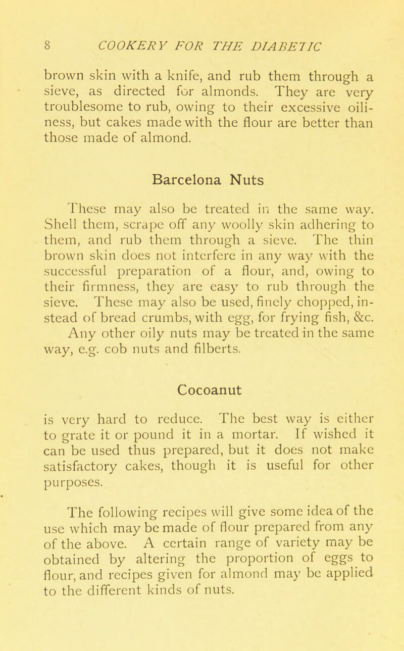 brown skin with a knife, and rub them through a sieve, as directed for almonds. They are very troublesome to rub, owing to their excessive oili- ness, but cakes made with the flour are better than those made of almond. Barcelona Nuts These may also be treated in the same way. Shell them, scrape off any woolly skin adhering to them, and rub them through a sieve. The thin brown skin does not interfere in any way with the succe.ssful preparation of a flour, and, owing to their firmness, they are easy to rub through the sieve. These may also be used, finely chopped, in- stead of bread crumbs, with egg, for frying fish, &c. Any other oily nuts may be treated in the same way, e.g. cob nuts and filberts. Cocoanut is very hard to reduce. The best way is either to grate it or pound it in a mortar. If wished it can be used thus prepared, but it does not make satisfactory cakes, though it is useful for other purposes. The following recipes will give some idea of the use which may be made of flour prepared from any of the above. A certain range of variety may be obtained by altering the proportion of eggs to flour, and recipes given for almond may be applied to the different kinds of nuts.