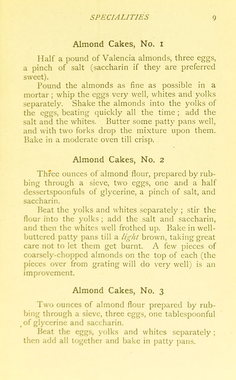 Almond Cakes, No. i Half a pound of Valencia almonds, three eggs, a pinch of salt (saccharin if they are preferred sweet). Pound the almonds as fine as possible in a mortar ; whip the eggs very well, whites and yolks separately. Shake the almonds into the yolks of the eggs, beating quickly all the time ; add the salt and the whites. Butter some patty pans well, and with two forks drop the mixture upon them. Bake in a moderate oven till crisp. Almond Cakes, No. 2 Three ounces of almond flour, prepared by rub- bing through a sieve, two eggs, one and a half dessertspoonfuls of glycerine, a pinch of salt, and saccharin. Beat the yolks and whites separately ; stir the flour into the yolks ; add the salt and saccharin, and then the whites well frothed up. Bake in well- buttered patty pans till a light brown, taking great care not to let them get burnt. A few pieces of coarsely-chopped almonds on the top of each (the pieces over from grating will do very well) is an improvement, Almond Cakes, No. 3 Two ounces of almond flour prepared by rub- bing through a sieve, three eggs, one tablcspoonful of glycerine and saccharin. Beat the eggs, yolks and whites separately ; then add all together and bake in [ratty pans.