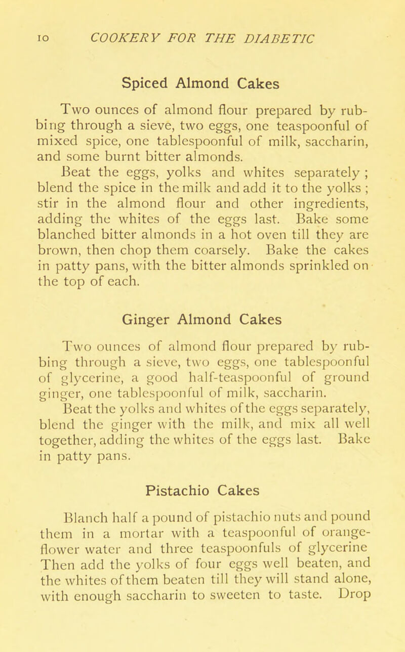 Spiced Almond Cakes Two ounces of almond flour prepared by rub- bing through a sieve, two eggs, one teaspoonful of mixed spice, one tablespoonful of milk, saccharin, and some burnt bitter almonds. Beat the eggs, yolks and whites separately ; blend the spice in the milk and add it to the yolks ; stir in the almond flour and other ingredients, adding the whites of the eggs last. Bake some blanched bitter almonds in a hot oven till they are brown, then chop them coarsely. Bake the cakes in patty pans, with the bitter almonds sprinkled on the top of each. Ginger Almond Cakes Two ounces of almond flour prepared by rub- bing through a sieve, two eggs, one tablespoonful of glycerine, a good half-teaspoonful of ground ginger, one tablespoonful of milk, saccharin. Beat the yolks and whites of the eggs separately, blend the ginger with the milk, and mix all well together, adding the whites of the eggs last. Bake in patty pans. Pistachio Cakes Blanch half a pound of pistachio nuts and pound them in a mortar with a teaspoon ful of orange- flower water and three teaspoonfuls of glycerine Then add the yolks of four eggs well beaten, and the whites of them beaten till they will stand alone, with enough saccharin to sweeten to taste. Drop