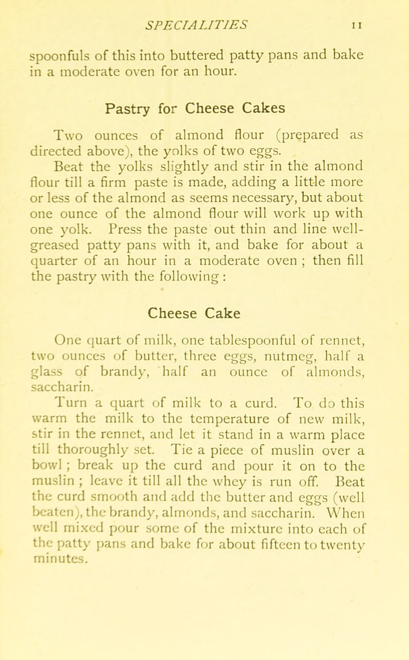 spoonfuls of this into buttered patty pans and bake in a moderate oven for an hour. Pastry for Cheese Cakes Two ounces of almond flour (prepared as directed above), the yolks of two eggs. Beat the yolks slightly and stir in the almond flour till a firm paste is made, adding a little more or less of the almond as seems necessary, but about one ounce of the almond flour will work up with one yolk. Press the paste out thin and line well- greased patty pans with it, and bake for about a quarter of an hour in a moderate oven ; then fill the pastry with the following : Cheese Cake One quart of milk, one tablespoonful of rennet, two ounces of butter, three eggs, nutmeg, half a glass of brandy, half an ounce of almonds, saccharin. Turn a quart of milk to a curd. To do this warm the milk to the temperature of new milk, stir in the rennet, and let it stand in a warm place till thoroughly set. Tie a piece of muslin over a bowl ; break up the curd and pour it on to the muslin ; leave it till all the whey is run off. Beat the curd smooth and add the butter and eggs (well beaten), the brandy, almonds, and saccharin. When well mixed pour some of the mixture into each of the patty pans and bake for about fifteen to twenty minutes.