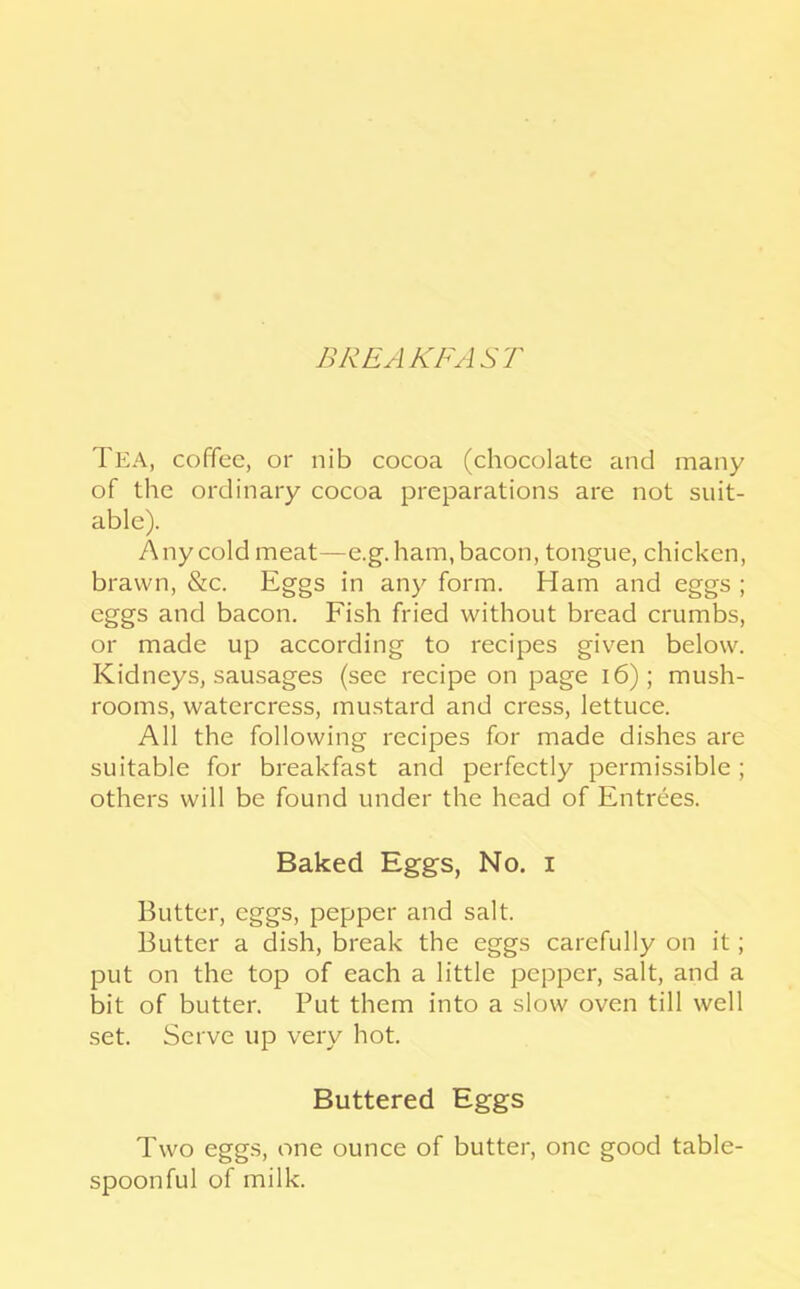 BREAKFAS'f Tea, coffee, or nib cocoa (chocolate and many of the ordinary cocoa preparations are not suit- able). Any cold meat—e.g. ham, bacon, tongue, chicken, brawn, &c. Eggs in any form. Ham and eggs ; eggs and bacon. Fish fried without bread crumbs, or made up according to recipes given below. Kidneys, sausages (see recipe on page i6); mush- rooms, watercress, mustard and cress, lettuce. All the following recipes for made dishes are suitable for breakfast and perfectly permissible; others will be found under the head of Entrees. Baked Eggs, No. i Butter, eggs, pepper and salt. Butter a dish, break the eggs carefully on it; put on the top of each a little pepper, salt, and a bit of butter. Put them into a slow oven till well set. Serve up very hot. Buttered Eggs Two eggs, one ounce of butter, one good table- spoonful of milk.