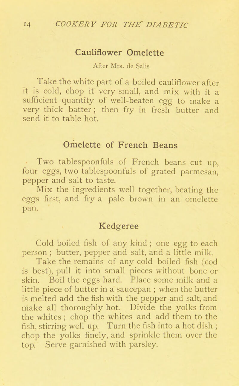 Cauliflower Omelette After Mrs. de Salis Take the white part of a boiled cauliflower after it is cold, chop it very small, and mix with it a sufficient quantity of well-beaten egg to make a very thick batter; then fry in fresh butter and send it to table hot. Omelette of French Beans • Two tablespoonfuls of French beans cut up, four eggs, two tablespoonfuls of grated parmesan, pepper and salt to taste. Mix the ingredients well together, beating the eggs first, and fry a pale brown in an omelette pan. Kedgeree Cold boiled fish of any kind ; one egg to each person ; butter, pepper and salt, and a little milk. Take the remains of any cold boiled fish (cod is best), pull it into small pieces without bone or skin. Boil the eggs hard. Place some milk and a little piece of butter in a saucepan ; when the butter is melted add the fish with the pepper and salt, and make all thoroughly hot. Divide the yolks from the whites ; chop the whites and add them to the fish, stirring well up. Turn the fish into a hot dish ; chop the yolks finely, and sprinkle them over the top. Serve garnished with parsley.