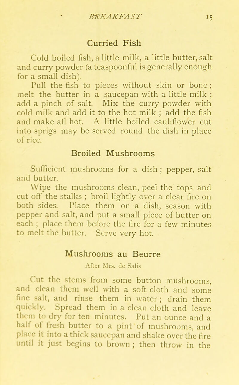 Curried Fish Cold boiled fish, a little milk, a little butter, salt and curr}'- powder (a teaspoonful is generally enough for a small dish). Pull the fish to pieces without skin or bone ; melt the butter in a saucepan with a little milk ; add a pinch of salt. Mix the curry powder with cold milk and add it to the hot milk ; add the fish and make all hot. A little boiled cauliflower cut into sprigs may be served round the dish in place of rice. Broiled Mushrooms Sufficient mushrooms for a dish ; pepper, salt and butter. Wipe the mushrooms clean, peel the tops and cut off the stalks ; broil lightly over a clear fire on both sides. Place them on a dish, season with pepper and salt, and put a small piece of butter on each ; place them before the fire for a few minutes to melt the butter. Serve very hot. Mushrooms au Beurre After Mrs. de Salis Cut the stems from some button mushrooms, and clean them well with a soft cloth and .some fine salt, and rinse them in water; drain them quickly. Spread them in a clean cloth and leave them to dry for ten minutes. Put an ounce and a half of fresh butter to a pint of mushrooms, and place it into a thick saucepan and shake over the fire until it just begins to brown ; then throw in the