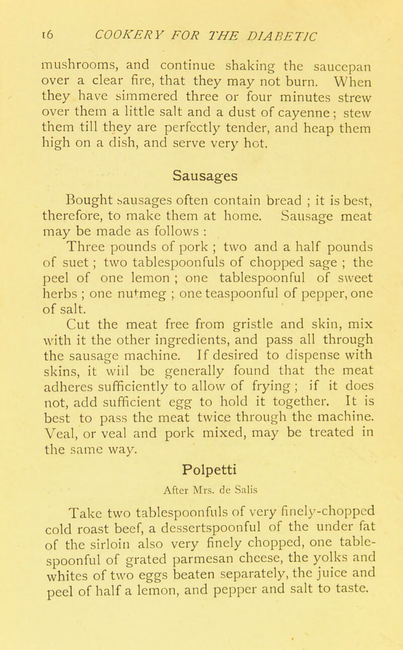 mushrooms, and continue shaking the saucepan over a clear fire, that they may not burn. When they have simmered three or four minutes strew over them a little salt and a dust of cayenne; stew them till they are perfectly tender, and heap them high on a dish, and serve very hot. Sausages Bought sausages often contain bread ; it is best, therefore, to make them at home. Sausage meat may be made as follows : Three pounds of pork ; two and a half pounds of suet; two tablespoonfuls of chopped sage ; the peel of one lemon ; one tablespoonful of sweet herbs ; one nu<:meg ; one teaspoonful of pepper, one of salt. Cut the meat free from gristle and skin, mix with it the other ingredients, and pass all through the sausage machine. If desired to dispense with skins, it will be generally found that the meat adheres sufficient!}^ to allow of frying ; if it does not, add sufficient egg to hold it together. It is best to pass the meat twice through the machine. Veal, or veal and pork mixed, may be treated in the same way. Polpetti After Mrs. de Salis Take two tablespoonfuls of very finely-chopped cold roast beef, a dessertspoonful of the under fat of the sirloin also very finely chopped, one table- spoonful of grated parmesan cheese, the }^olks and whites of two eggs beaten separately, the juice and peel of half a lemon, and pepper and salt to taste.