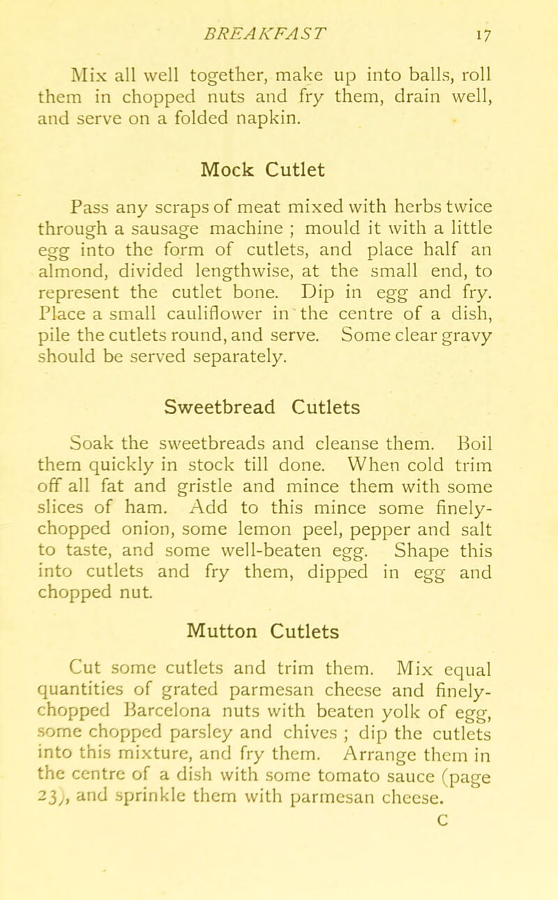 Mix all well together, make up into balls, roll them in chopped nuts and fry them, drain well, and serve on a folded napkin. Mock Cutlet Pass any scraps of meat mixed with herbs twice through a sausage machine ; mould it with a little egg into the form of cutlets, and place half an almond, divided lengthwise, at the small end, to represent the cutlet bone. Dip in egg and fry. Place a small cauliflower in the centre of a dish, pile the cutlets round, and serve. Some clear gravy should be served separately. Sweetbread Cutlets Soak the sweetbreads and cleanse them. Boil them quickly in stock till done. When cold trim off all fat and gristle and mince them with some slices of ham. Add to this mince some finely- chopped onion, some lemon peel, pepper and salt to taste, and some well-beaten egg. Shape this into cutlets and fry them, dipped in egg and chopped nut. Mutton Cutlets Cut some cutlets and trim them. Mix equal quantities of grated parmesan cheese and finely- chopped Barcelona nuts with beaten yolk of egg, some chopped parsley and chives ; dip the cutlets into this mixture, and fry them. Arrange them in the centre of a dish with some tomato sauce (page 23;, and sprinkle them with parmesan cheese. C