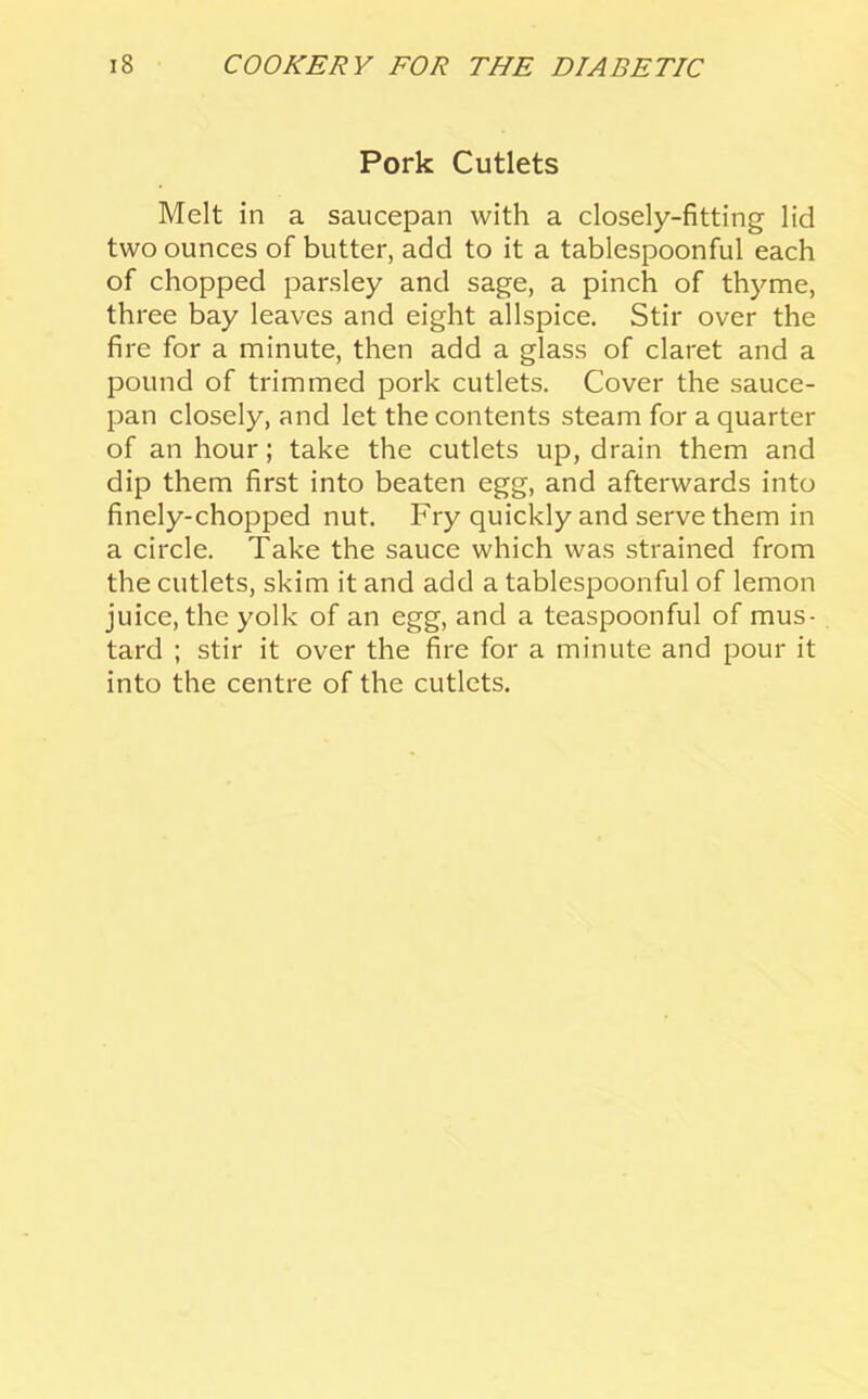 Pork Cutlets Melt in a saucepan with a closely-fitting lid two ounces of butter, add to it a tablespoonful each of chopped parsley and sage, a pinch of thyme, three bay leaves and eight allspice. Stir over the fire for a minute, then add a glass of claret and a pound of trimmed pork cutlets. Cover the sauce- pan closely, and let the contents steam for a quarter of an hour; take the cutlets up, drain them and dip them first into beaten egg, and afterwards into finely-chopped nut. Fry quickly and serve them in a circle. Take the sauce which was strained from the cutlets, skim it and add a tablespoonful of lemon juice, the yolk of an egg, and a teaspoonful of mus- tard ; stir it over the fire for a minute and pour it into the centre of the cutlets.