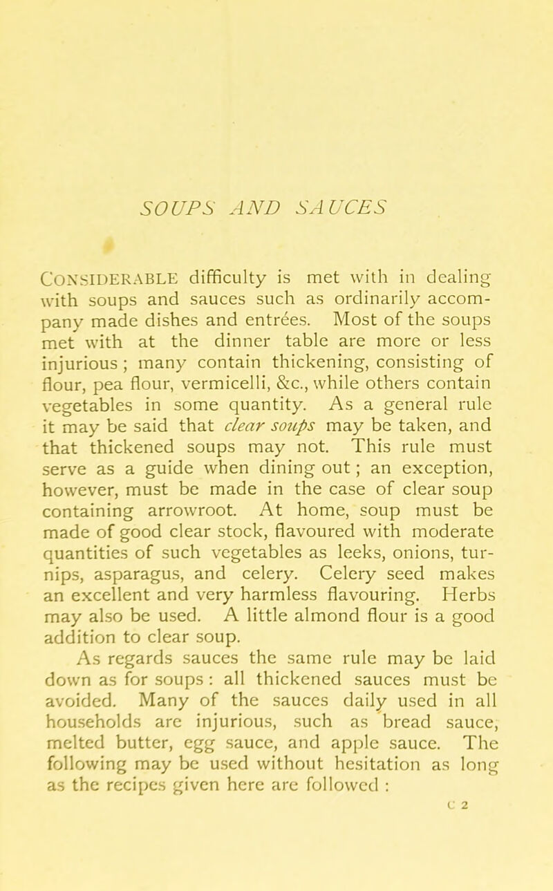 SOUPS AND SAUCES Considerable difficulty is met with in dealing with soups and sauces such as ordinarily accom- pany made dishes and entrees. Most of the soups met with at the dinner table are more or less injurious ; many contain thickening, consisting of flour, pea flour, vermicelli, &c., while others contain vegetables in some quantity. As a general rule it may be said that clear soups may be taken, and that thickened soups may not. This rule must serve as a guide when dining out; an exception, however, must be made in the case of clear soup containing arrowroot. At home, soup must be made of good clear stock, flavoured with moderate quantities of such vegetables as leeks, onions, tur- nips, asparagus, and celery. Celery seed makes an excellent and very harmless flavouring. Herbs may also be used. A little almond flour is a good addition to clear soup. As regards sauces the same rule may be laid down as for soups; all thickened sauces must be avoided. Many of the sauces daily used in all households are injurious, such as bread sauce, melted butter, egg sauce, and apple sauce. The following may be used without hesitation as long as the recipes given here are followed ;