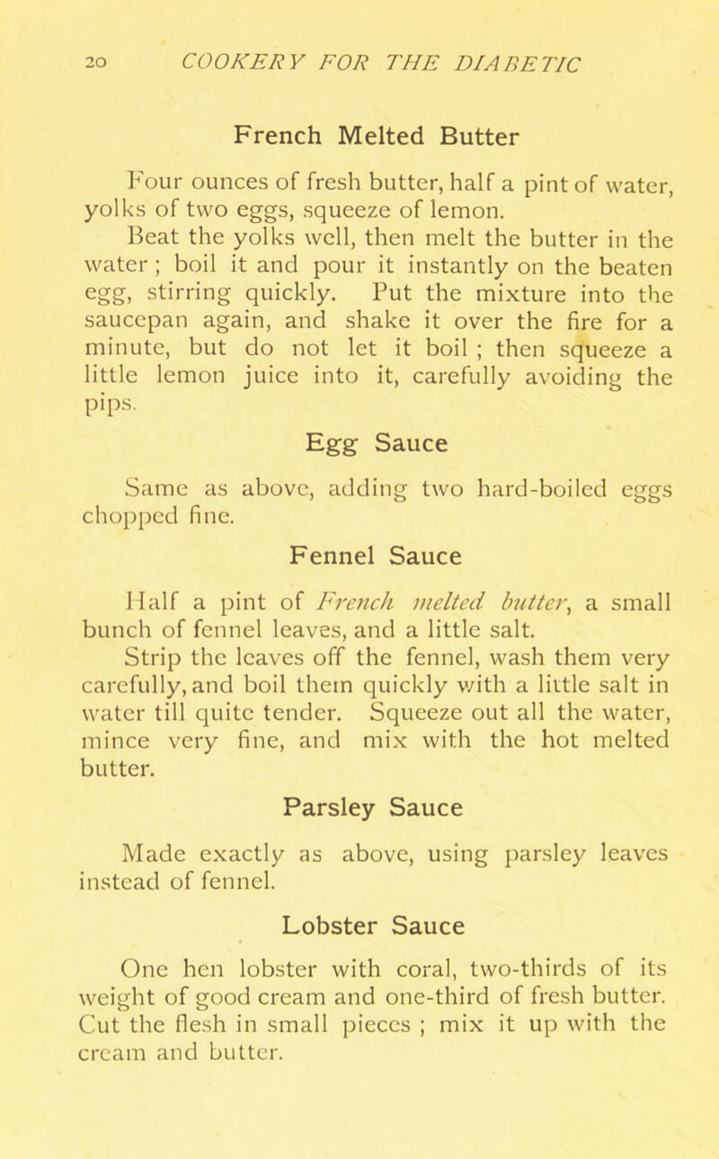 French Melted Butter Four ounces of fresh butter, half a pint of water, yolks of two eggs, squeeze of lemon. Beat the yolks well, then melt the butter in the water; boil it and pour it instantly on the beaten egg, stirring quickly. Put the mixture into the saucepan again, and shake it over the fire for a minute, but do not let it boil ; then squeeze a little lemon juice into it, carefully avoiding the pips. Egg Sauce Same as above, adding two hard-boiled eggs chopped fine. Fennel Sauce Half a pint of French melted butter^ a small bunch of fennel leaves, and a little salt. Strip the leaves off the fennel, wash them very carefully, and boil them quickly v/ith a little salt in water till quite tender. Squeeze out all the water, mince very fine, and mix with the hot melted butter. Parsley Sauce Made exactly as above, using parsley leaves instead of fennel. Lobster Sauce One hen lobster with coral, two-thirds of its weight of good cream and one-third of fresh butter. Cut the flesh in small pieces ; mix it up with the cream and butter.