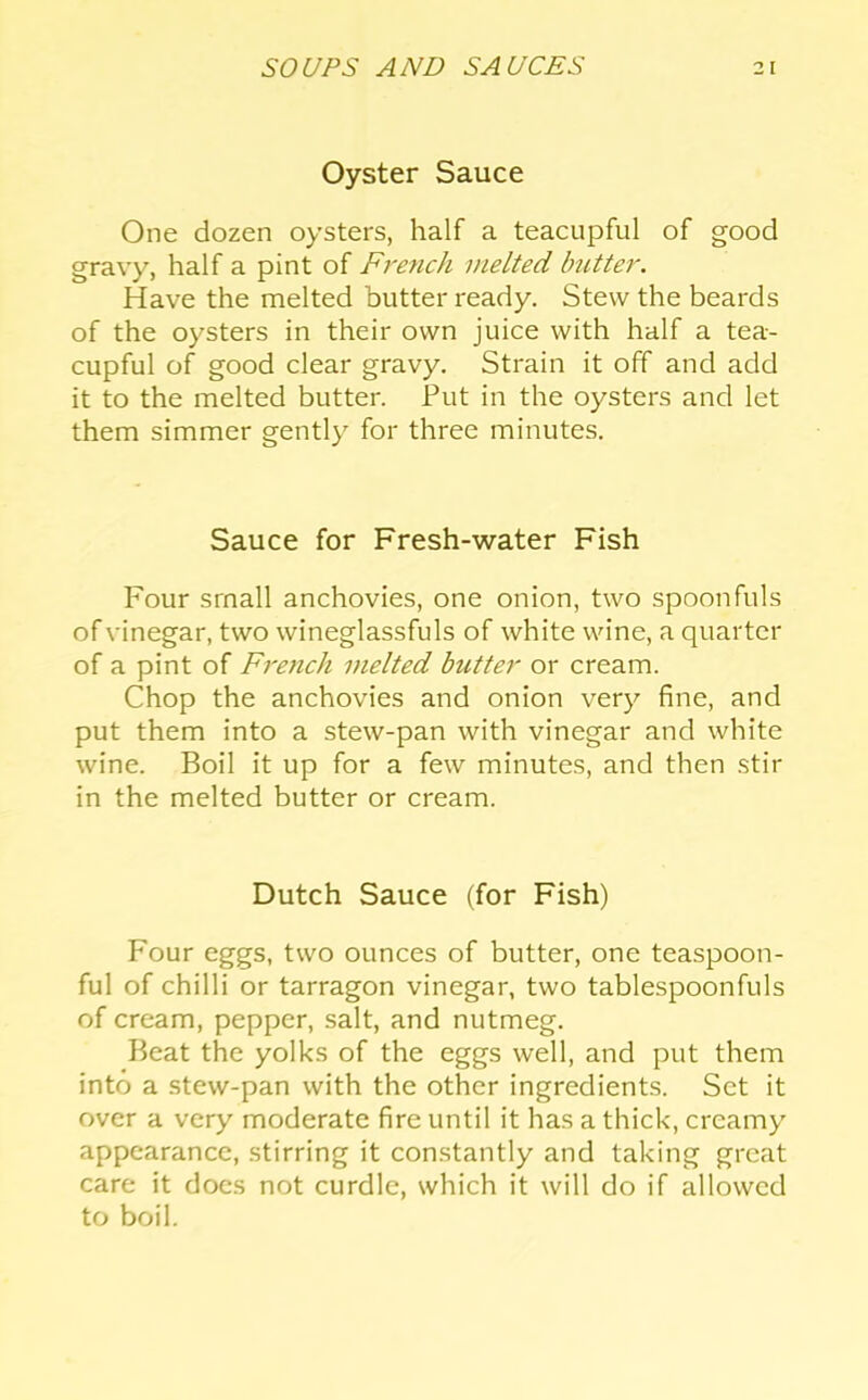 Oyster Sauce One dozen oysters, half a teacupful of good gravy, half a pint of French melted butter. Have the melted butter ready. Stew the beards of the oysters in their own juice with half a tea- cupful of good clear gravy. Strain it off and add it to the melted butter. Put in the oysters and let them simmer gently for three minutes. Sauce for Fresh-water Fish Four small anchovies, one onion, two spoonfuls of vinegar, two wineglassfuls of white wine, a quarter of a pint of French melted butter or cream. Chop the anchovies and onion very fine, and put them into a stew-pan with vinegar and white wine. Boil it up for a few minutes, and then stir in the melted butter or cream. Dutch Sauce (for Fish) Four eggs, two ounces of butter, one teaspoon- ful of chilli or tarragon vinegar, two tablespoonfuls of cream, pepper, salt, and nutmeg. Beat the yolks of the eggs well, and put them into a stew-pan with the other ingredients. Set it over a very moderate fire until it has a thick, creamy appearance, stirring it constantly and taking great care it docs not curdle, which it will do if allowed to boil.