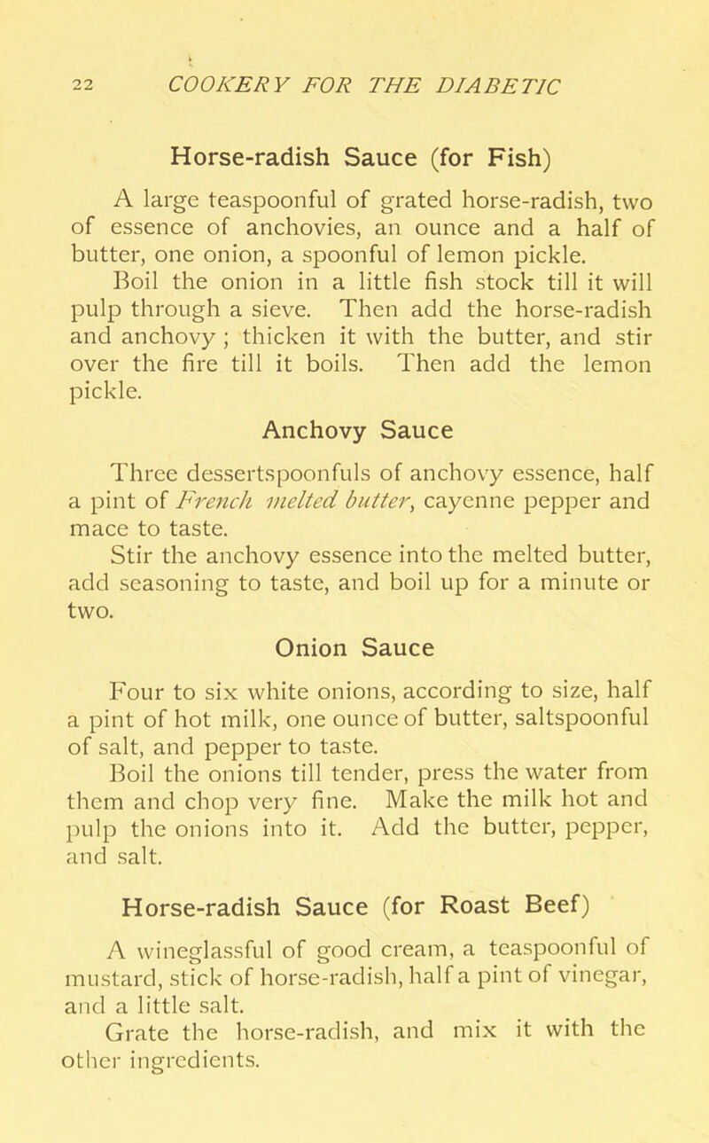 Horse-radish Sauce (for Fish) A large teaspoonful of grated horse-radish, two of essence of anchovies, an ounce and a half of butter, one onion, a spoonful of lemon pickle. Boil the onion in a little fish stock till it will pulp through a sieve. Then add the horse-radish and anchovy ; thicken it with the butter, and stir over the fire till it boils. Then add the lemon pickle. Anchovy Sauce Three dessertspoonfuls of anchovy essence, half a pint of French melted butter, cayenne pepper and mace to taste. Stir the anchovy essence into the melted butter, add seasoning to taste, and boil up for a minute or two. Onion Sauce Four to six white onions, according to size, half a pint of hot milk, one ounce of butter, saltspoonful of salt, and pepper to taste. Boil the onions till tender, press the water from them and chop very fine. Make the milk hot and pulp the onions into it. Add the butter, pepper, and salt. Horse-radish Sauce (for Roast Beef) A wineglassful of good cream, a teaspoonful of mustard, stick of horse-radish, half a pint of vinegar, and a little salt. Grate the horse-radish, and mix it with the other ingredients.