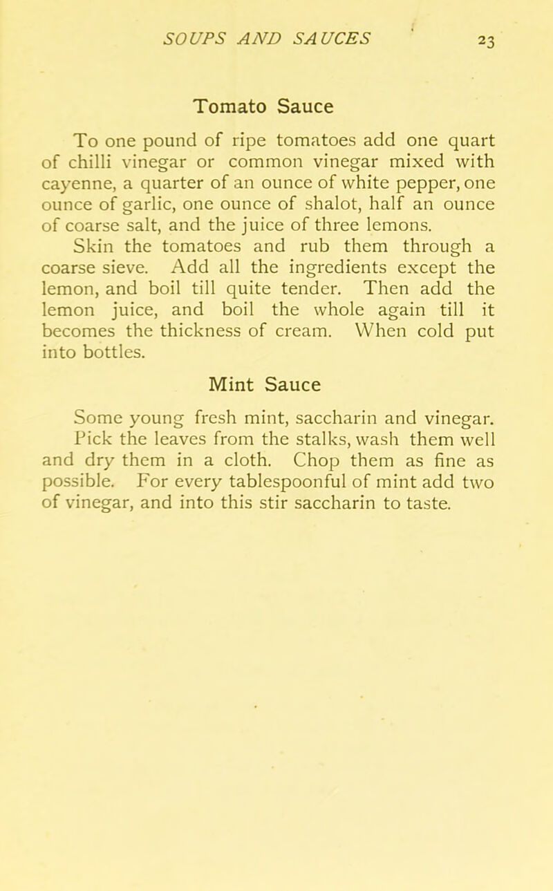 Tomato Sauce To one pound of ripe tomatoes add one quart of chilli vinegar or common vinegar mixed with cayenne, a quarter of an ounce of white pepper, one ounce of garlic, one ounce of shalot, half an ounce of coarse salt, and the juice of three lemons. Skin the tomatoes and rub them through a coarse sieve. Add all the ingredients except the lemon, and boil till quite tender. Then add the lemon juice, and boil the whole again till it becomes the thickness of cream. When cold put into bottles. Mint Sauce Some young fresh mint, saccharin and vinegar. Pick the leaves from the stalks, wash them well and dry them in a cloth. Chop them as fine as possible. For every tablespoonful of mint add two of vinegar, and into this stir saccharin to taste.
