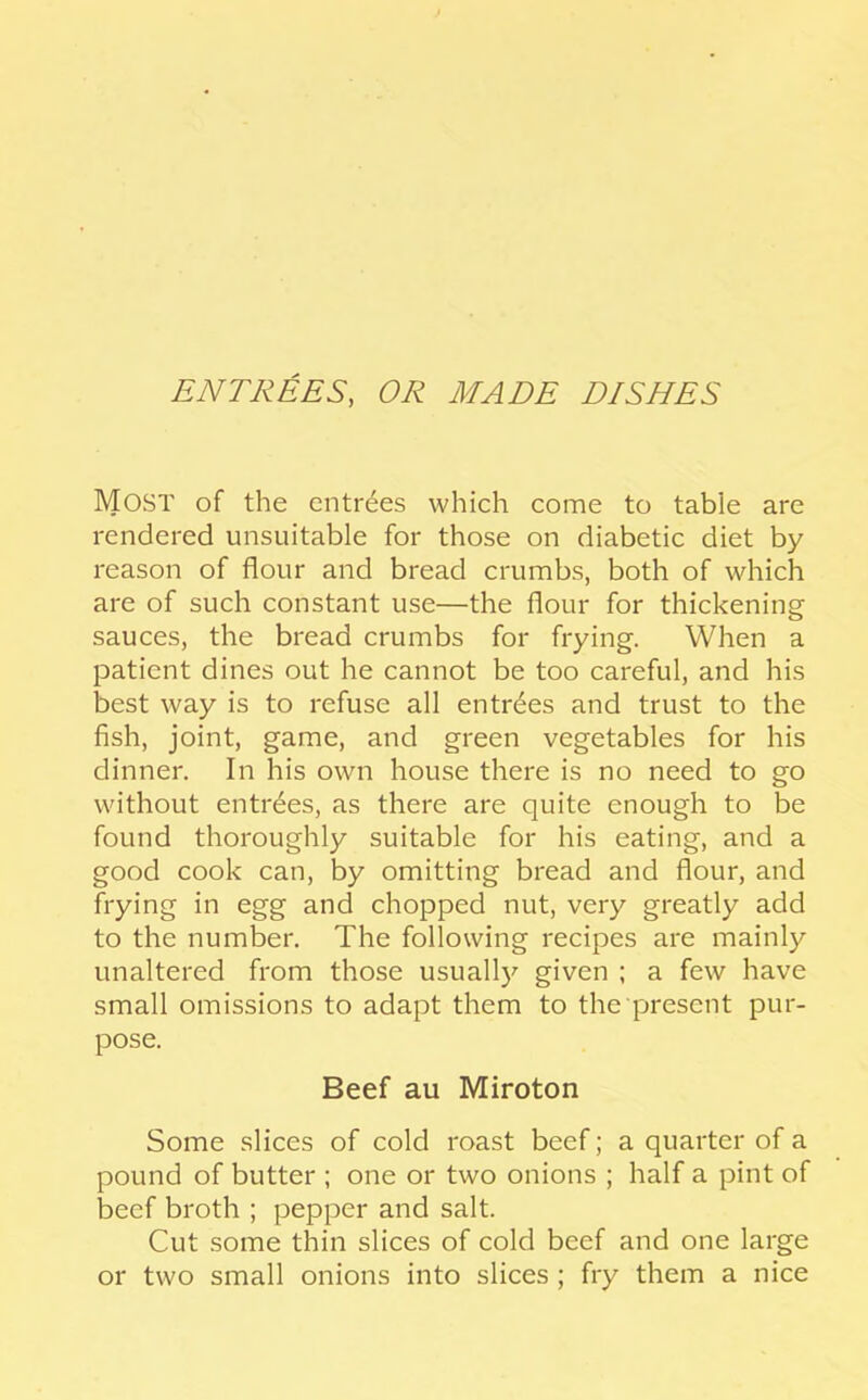 ENTREES, OR MADE DISHES Most of the entries which come to table are rendered unsuitable for those on diabetic diet by reason of flour and bread crumbs, both of which are of such constant use—the flour for thickening sauces, the bread crumbs for frying. When a patient dines out he cannot be too careful, and his best way is to refuse all entries and trust to the fish, joint, game, and green vegetables for his dinner. In his own house there is no need to go without entries, as there are quite enough to be found thoroughly suitable for his eating, and a good cook can, by omitting bread and flour, and frying in egg and chopped nut, very greatly add to the number. The following recipes are mainly unaltered from those usuall)^ given ; a few have small omissions to adapt them to the present pur- pose. Beef au Miroton Some slices of cold roast beef; a quarter of a pound of butter ; one or two onions ; half a pint of beef broth ; pepper and salt. Cut some thin slices of cold beef and one large or two small onions into slices ; fry them a nice