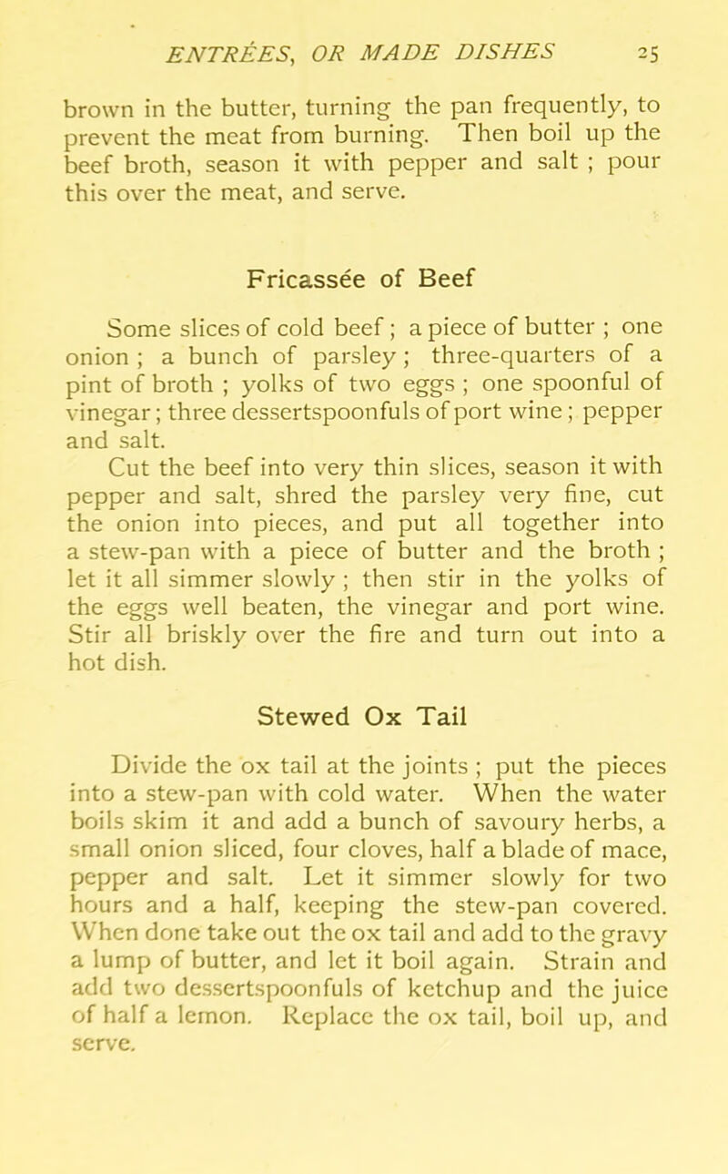 brown in the butter, turning the pan frequently, to prevent the meat from burning. Then boil up the beef broth, season it with pepper and salt ; pour this over the meat, and serve. Fricassee of Beef Some slices of cold beef; a piece of butter ; one onion ; a bunch of parsley; three-quarters of a pint of broth ; yolks of two eggs ; one spoonful of vinegar; three dessertspoonfuls of port wine; pepper and salt. Cut the beef into very thin slices, season it with pepper and salt, shred the parsley very fine, cut the onion into pieces, and put all together into a stew-pan with a piece of butter and the broth ; let it all simmer slowly ; then stir in the yolks of the eggs well beaten, the vinegar and port wine. Stir all briskly over the fire and turn out into a hot dish. Stewed Ox Tail Divide the ox tail at the joints ; put the pieces into a stew-pan with cold water. When the water boils skim it and add a bunch of savoury herbs, a small onion sliced, four cloves, half a blade of mace, pepper and salt. Let it simmer slowly for two hours and a half, keeping the stew-pan covered. When done take out the ox tail and add to the gravy a lump of butter, and let it boil again. Strain and add two dessertspoonfuls of ketchup and the juice of half a lemon. Replace the ox tail, boil up, and serve.