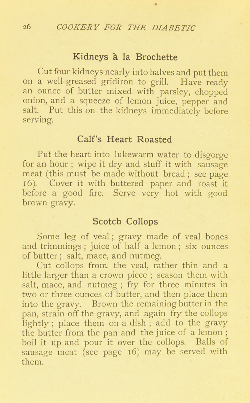 Kidneys a la Brochette Cut four kidneys nearly into halves and put them on a well-greased gridiron to grill. Have ready an ounce of butter mixed with parsley, chopped onion, and a squeeze of lemon juice, pepper and salt. Put this on the kidneys immediately before serving. Calf’s Heart Roasted Put the heart into lukewarm water to dissforsfe for an hour ; wipe it dry and stuff it with sausage meat (this must be made without bread ; see page 16). Cover it with buttered paper and roast it before a good fire. Serve very hot with good brown gravy. Scotch Collops Some leg of veal; gravy made of veal bones and trimmings; juice of half a lemon ; six ounces of butter; salt, mace, and nutmeg. Cut collops from, the veal, rather thin and a little larger than a crown piece ; season them with salt, mace, and nutmeg ; fry for three minutes in two or three ounces of butter, and then place them into the gravy. Brown the remaining butter in the pan, strain off the gravy, and again fry the collops lightly : place them on a dish ; add to the gravy the butter from the pan and the juice of a lemon ; boil it up and pour it over the collops. Balls of sausage meat (see page i6) may be served with them.