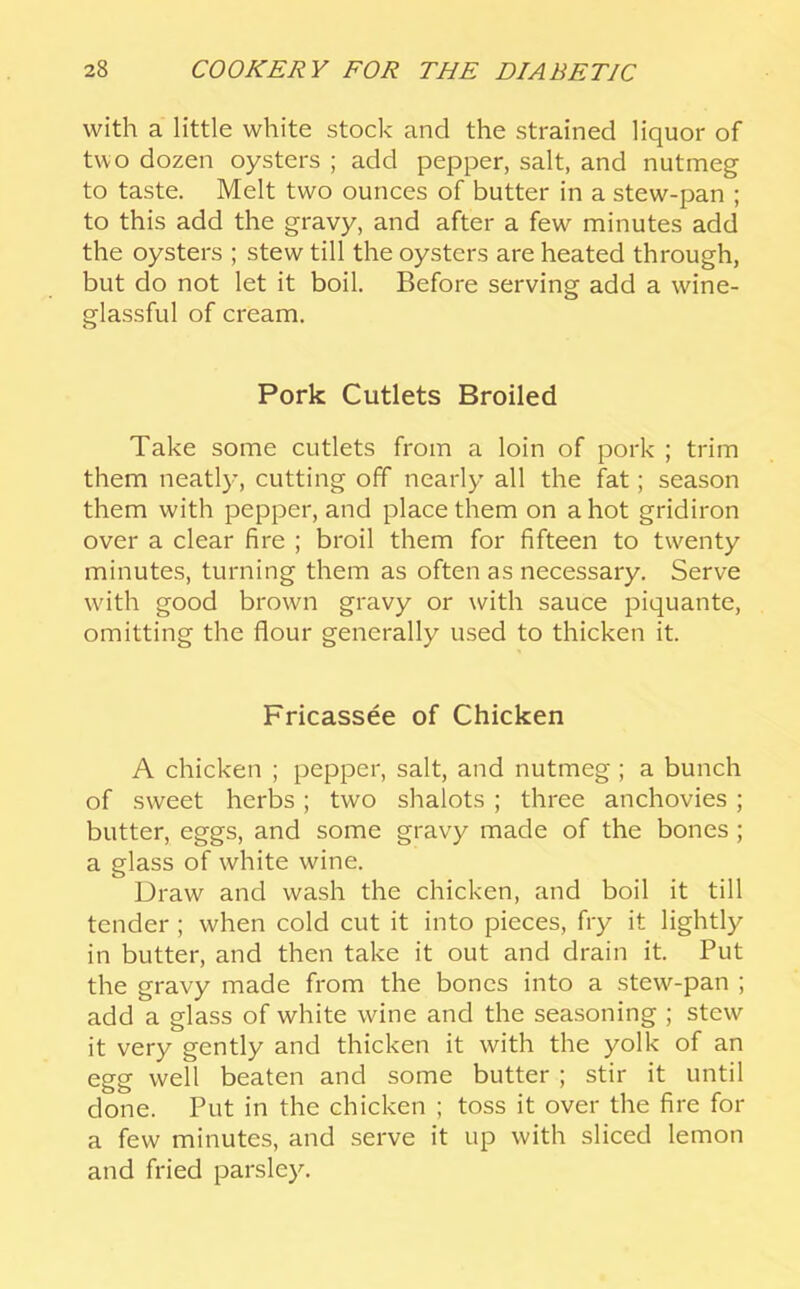 with a little white stock and the strained liquor of two dozen oysters ; add pepper, salt, and nutmeg to taste. Melt two ounces of butter in a stew-pan ; to this add the gravy, and after a few minutes add the oysters ; stew till the oysters are heated through, but do not let it boil. Before serving add a wine- glassful of cream. Pork Cutlets Broiled Take some cutlets from a loin of pork ; trim them neatly, cutting off nearly all the fat; season them with pepper, and place them on a hot gridiron over a clear fire ; broil them for fifteen to twenty minutes, turning them as often as necessary. Serve with good brown gravy or with sauce piquante, omitting the flour generally used to thicken it. Fricassee of Chicken A chicken ; pepper, salt, and nutmeg ; a bunch of sweet herbs; two shalots ; three anchovies; butter, eggs, and some gravy made of the bones ; a glass of white wine. Draw and wash the chicken, and boil it till tender ; when cold cut it into pieces, fry it lightly in butter, and then take it out and drain it. Put the gravy made from the bones into a stew-pan ; add a glass of white wine and the seasoning ; stew it very gently and thicken it with the yolk of an egg well beaten and some butter ; stir it until done. Put in the chicken ; toss it over the fire for a few minutes, and serve it up with sliced lemon and fried parsley.
