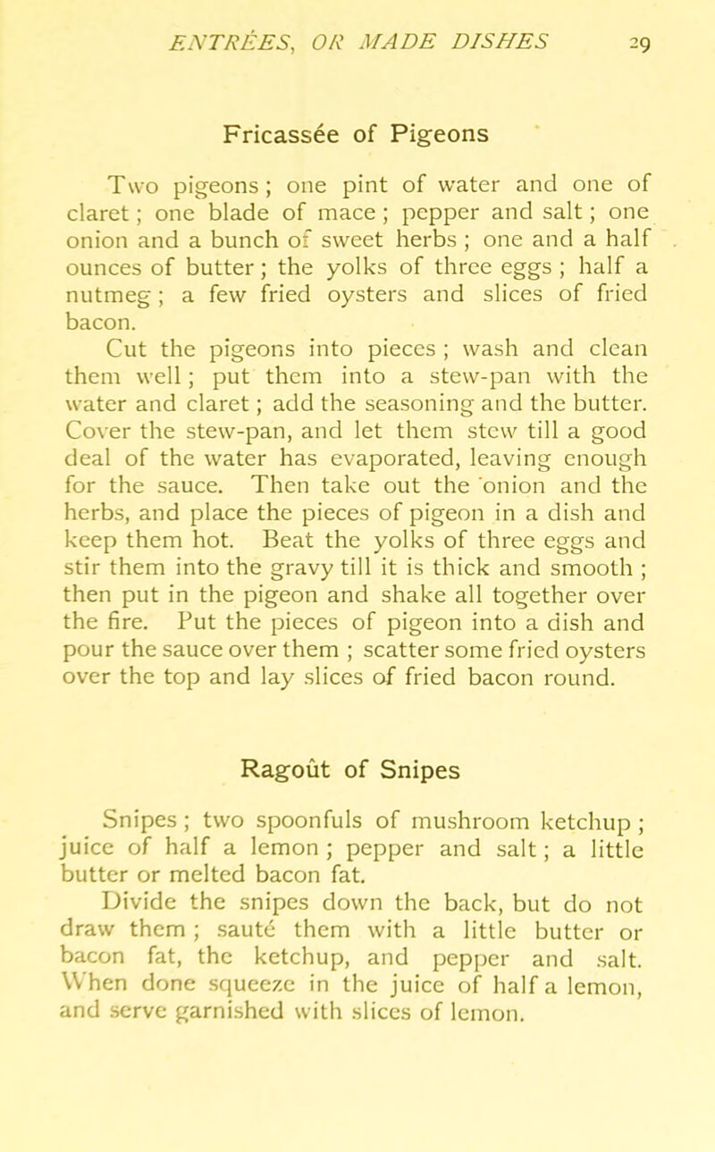 Fricassee of Pigeons Two pigeons; one pint of water and one of claret; one blade of mace; pepper and salt; one onion and a bunch of sweet herbs ; one and a half ounces of butter; the yolks of three eggs ; half a nutmeg; a few fried oysters and slices of fried bacon. Cut the pigeons into pieces ; wash and clean them well; put them into a stew-pan with the water and claret; add the seasoning and the butter. Cover the stew-pan, and let them stew till a good deal of the water has evaporated, leaving enough for the sauce. Then take out the onion and the herbs, and place the pieces of pigeon in a dish and keep them hot. Beat the yolks of three eggs and stir them into the gravy till it is thick and smooth ; then put in the pigeon and shake all together over the fire. Put the pieces of pigeon into a dish and pour the sauce over them ; scatter some fried oysters over the top and lay slices of fried bacon round. Ragout of Snipes Snipes ; two spoonfuls of mushroom ketchup ; juice of half a lemon ; pepper and salt; a little butter or melted bacon fat. Divide the snipes down the back, but do not draw them; .saute them with a little butter or bacon fat, the ketchup, and pepper and salt. When done squeeze in the juice of half a lemon, and serve garnished with slices of lemon.