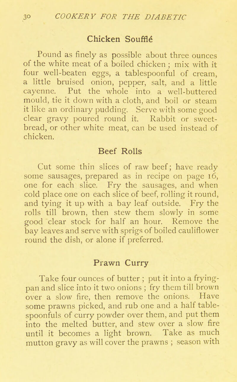 Chicken Souffle Pound as finely as possible about three ounces of the white meat of a boiled chicken ; mix with it four well-beaten eggs, a tablespoonful of cream, a little bruised onion, pepper, salt, and a little cayenne. Put the whole into a well-buttered mould, tie it down with a cloth, and boil or steam it like an ordinary pudding. Serve with some good clear gravy poured round it. Rabbit or sweet- bread, or other white meat, can be used instead of chicken. Beef Rolls Cut some thin slices of raw beef; have ready some sausages, prepared as in recipe on page i6, one for each slice. Fry the sausages, and when cold place one on each slice of beef, rolling it round, and tying it up with a bay leaf outside. Fry the rolls till brown, then stew them slowly in some good clear stock for half an hour. Remove the bay leaves and serve with sprigs of boiled cauliflower round the dish, or alone if preferred. Prawn Curry Take four ounces of butter ; put it into a frying- pan and slice into it two onions ; fry them till brown over a slow fire, then remove the onions. Have some prawns picked, and rub one and a half table- spoonfuls of curry powder over them, and put them into the melted butter, and stew over a slow fire until it becomes a light brown. Take as much mutton gravy as will cover the prawns ; season with