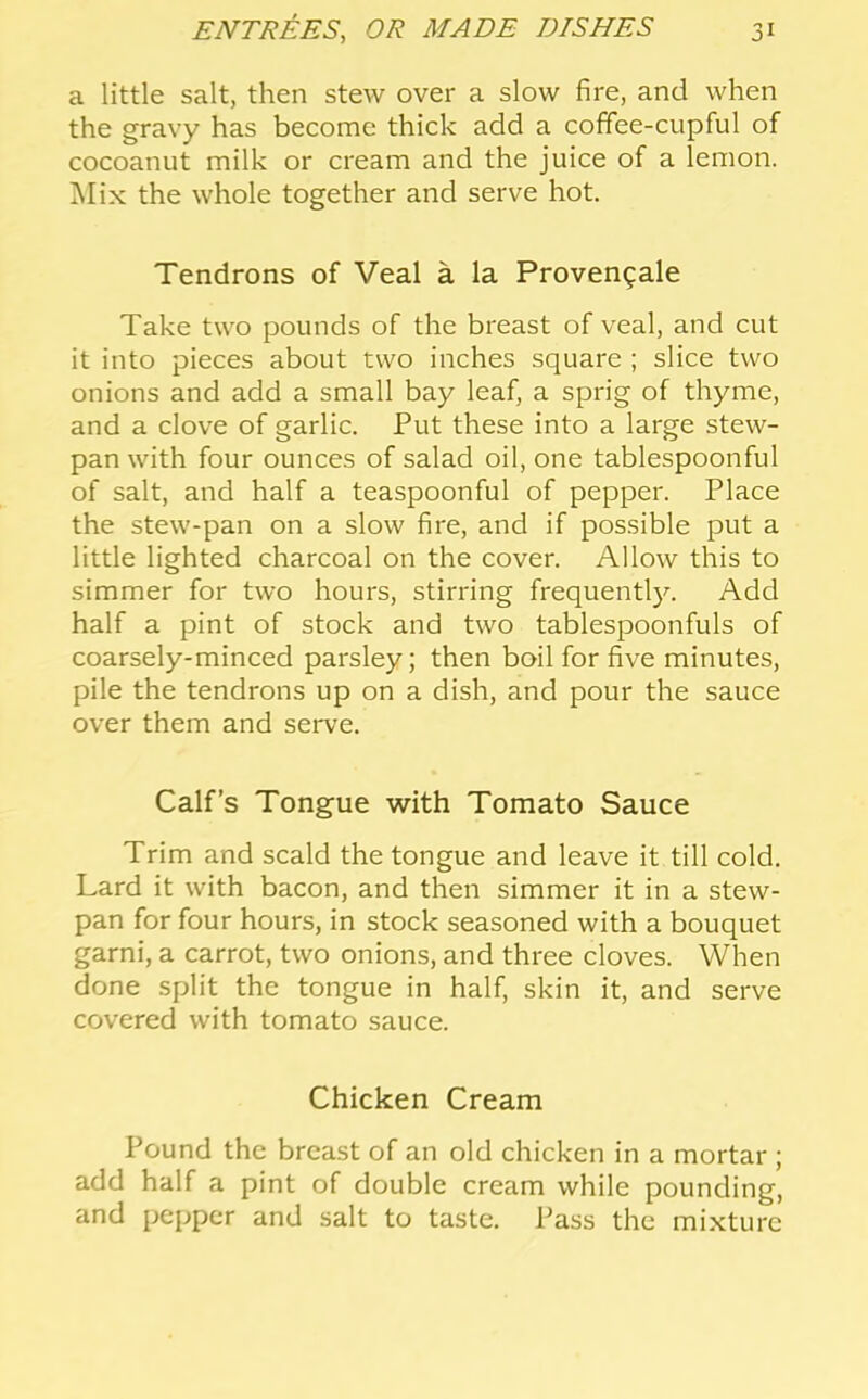 a little salt, then stew over a slow fire, and when the gravy has become thick add a coffee-cupful of cocoanut milk or cream and the juice of a lemon. Mix the whole together and serve hot. Tendrons of Veal a la Proven^ale Take two pounds of the breast of veal, and cut it into pieces about two inches square ; slice two onions and add a small bay leaf, a sprig of thyme, and a clove of garlic. Put these into a large stew- pan with four ounces of salad oil, one tablespoonful of salt, and half a teaspoonful of pepper. Place the stew-pan on a slow fire, and if possible put a little lighted charcoal on the cover. Allow this to simmer for two hours, stirring frequentl}^ Add half a pint of stock and two tablespoonfuls of coarsely-minced parsley; then boil for five minutes, pile the tendrons up on a dish, and pour the sauce over them and serve. Calf’s Tongue with Tomato Sauce Trim and scald the tongue and leave it till cold. Lard it with bacon, and then simmer it in a stew- pan for four hours, in stock seasoned with a bouquet garni, a carrot, two onions, and three cloves. When done split the tongue in half, skin it, and serve covered with tomato sauce. Chicken Cream Pound the breast of an old chicken in a mortar ; add half a pint of double cream while pounding, and pepper and salt to taste. Pass the mixture