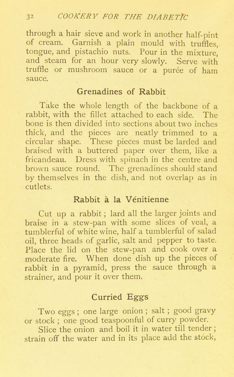 through a hair sieve and work in another half-pint of cream. Garnish a plain mould with truffles, tongue, and pistachio nuts. Pour in the mixture, and steam for an hour very slowly. Serve with truffle or mushroom sauce or a puree of ham sauce. Grenadines of Rabbit Take the whole length of the backbone of a rabbit, with the fillet attached to each side. The bone is then divided into sections about two inches thick, and the pieces are neatly trimmed to a circular shape. These pieces must be larded and braised with a buttered paper over them, like a fricandeau. Dress with spinach in the centre and brown sauce round. The grenadines should stand by themselves in the dish, and not overlap as in cutlets. Rabbit a la Venitienne Cut up a rabbit; lard all the larger joints and braise in a stew-pan with some slices of veal, a tumblerful of white wine, half a tumblerful of salad oil, three heads of garlic, salt and pepper to taste. Place the lid on the stew-pan and cook over a moderate fire. When done dish up the pieces of rabbit in a pyramid, press the sauce through a strainer, and pour it over them. Curried Eggs Two eggs ; one large onion ; salt; good gravy or stock ; one good teaspoonful of curry powder. Slice the onion and boil it in water till tender; strain off the water and in its place add the stock.