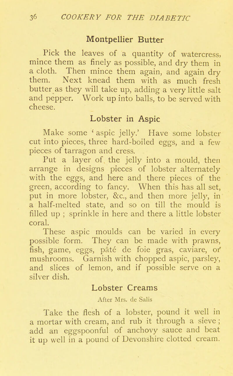 Montpellier Butter Pick the leaves of a quantity of watercress, mince them as finely as possible, and dry them in a cloth. Then mince them again, and again dry them. Next knead them with as much fresh butter as they will take up, adding a very little salt and pepper. Work up into balls, to be served with cheese. Lobster in Aspic Make some ‘ aspic jelly.’ Have some lobster cut into pieces, three hard-boiled eggs, and a few pieces of tarragon and cress. Put a layer of the jelly into a mould, then arrange in designs pieces of lobster alternately with the eggs, and here and there pieces of the green, according to fancy. When this has all set, put in more lobster, &c., and then more jelly, in a half-melted state, and so on till the mould is filled up ; sprinkle in here and there a little lobster coral. These aspic moulds can be varied in every possible form. They can be made with prawns, fish, game, eggs, pMe de foie gras, caviare, oi' mushrooms. Garnish with chopped aspic, parsley, and slices of lemon, and if possible serve on a silver dish. Lobster Creams After Mrs. de Salis Take the flesh of a lobster, pound it well in a mortar with cream, and rub it through a sieve; add an eggspoonful of anchovy sauce and beat it up well in a pound of Devonshire clotted cream.