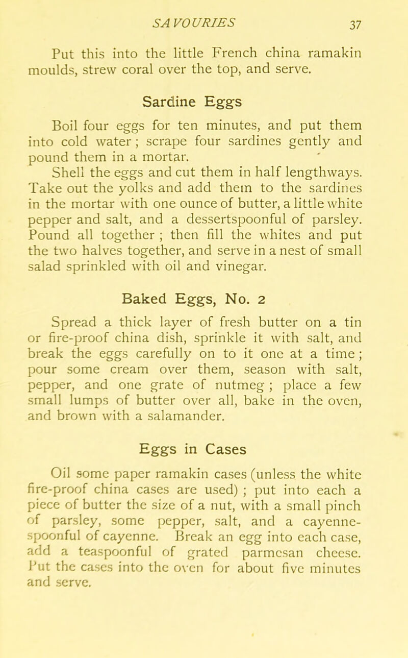 Put this into the little French china ramakin moulds, strew coral over the top, and serve. Sardine Eggs Boil four eggs for ten minutes, and put them into cold water ; scrape four sardines gently and pound them in a mortar. Shell the eggs and cut them in half lengthways. Take out the yolks and add them to the sardines in the mortar with one ounce of butter, a little white pepper and salt, and a dessertspoonful of parsley. Pound all together ; then fill the whites and put the two halves together, and serve in a nest of small salad sprinkled with oil and vinegar. Baked Eggs, No. 2 Spread a thick layer of fresh butter on a tin or fire-proof china dish, sprinkle it with salt, and break the eggs carefully on to it one at a time ; pour some cream over them, season with salt, pepper, and one grate of nutmeg ; place a few small lumps of butter over all, bake in the oven, and brown with a salamander. Eggs in Cases Oil some paper ramakin cases (unless the white fire-proof china cases are used) ; put into each a piece of butter the size of a nut, with a small pinch of parsley, some pepper, salt, and a cayenne- spoonful of cayenne. Break an egg into each case, add a teaspoonful of grated parmcsan cheese. J^ut the cases into the oven for about five minutes and serve.