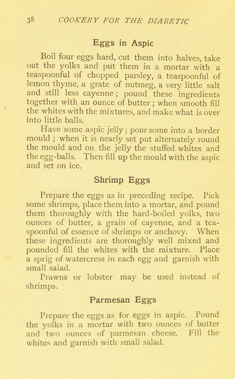Eggs in Aspic Boil four eggs hard, cut them into halves, take out the yolks and put them in a mortar with a teaspoonful of chopped parsley, a teaspoonful of lemon thyme, a grate of nutmeg, a very little salt and still less cayenne; pound these ingredients together with an ounce of butter ; when smooth fill the whites with the mixtures, and make what is over into little balls. Have some aspic jelly; pour some into a border mould ; when it is nearly set put alternately round the mould and on the jelly the stuffed whites and the egg-balls. Then fill up the mould with the aspic and set on ice. Shrimp Eggs Prepare the eggs as in preceding recipe. Pick some shrimps, place them into a mortar, and pound them thoroughly with the hard-boiled yolks, two ounces of butter, a grain of cayenne, and a tea- spoonful of essence of shrimps or anchovy. When these ingredients are thoroughly well mixed and pounded fill the whites with the mixture. Place a sprig of watercress in each egg and garnish with small salad. Prawns or lobster may be used instead of shrimps. Parmesan Eggs Prepare the eggs as for eggs in aspic. Pound the yolks in a mortar with two ounces of butter and two ounces of parmesan cheese. Fill the whites and garnish with small salad.