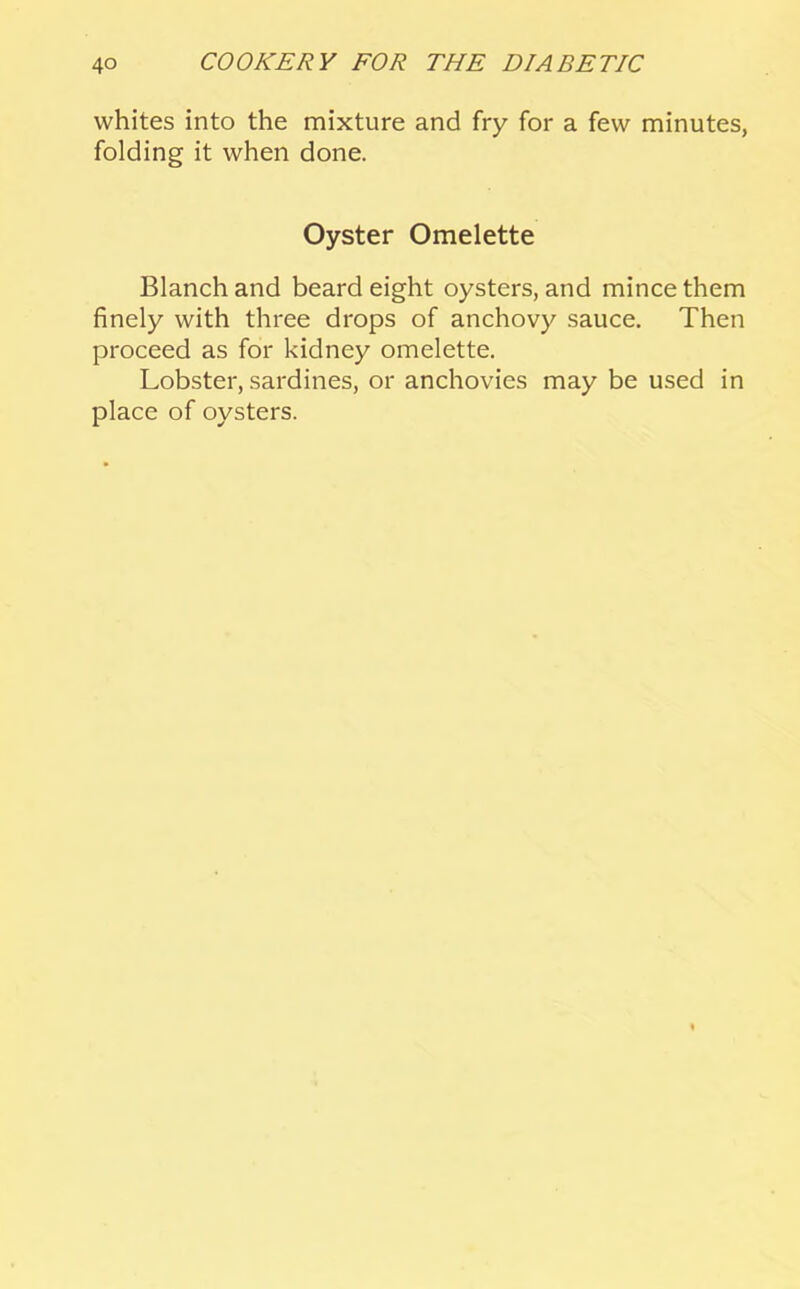 whites into the mixture and fry for a few minutes, folding it when done. Oyster Omelette Blanch and beard eight oysters, and mince them finely with three drops of anchovy sauce. Then proceed as for kidney omelette. Lobster, sardines, or anchovies may be used in place of oysters.