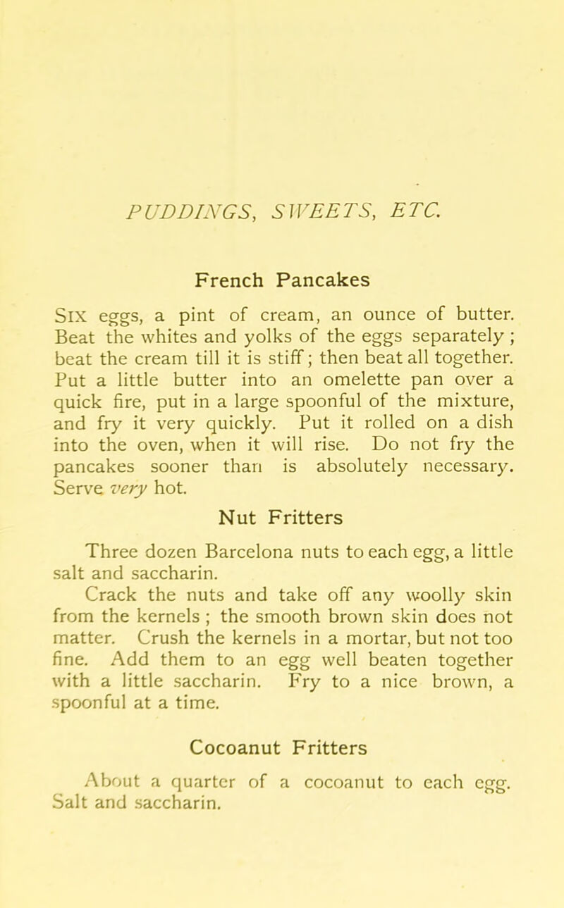PUDDINGS, SWEETS, ETC. French Pancakes Six eggs, a pint of cream, an ounce of butter. Beat the whites and yolks of the eggs separately; beat the cream till it is stiff; then beat all together. Put a little butter into an omelette pan over a quick fire, put in a large spoonful of the mixture, and fry it very quickly. Put it rolled on a dish into the oven, when it will rise. Do not fry the pancakes sooner than is absolutely necessary. Serve very hot. Nut Fritters Three dozen Barcelona nuts to each egg, a little salt and saccharin. Crack the nuts and take off any woolly skin from the kernels ; the smooth brown skin does not matter. Crush the kernels in a mortar, but not too fine. Add them to an egg well beaten together with a little saccharin. Fry to a nice brown, a spoonful at a time. Cocoanut Fritters About a quarter of a cocoanut to each egg. Salt and .saccharin.
