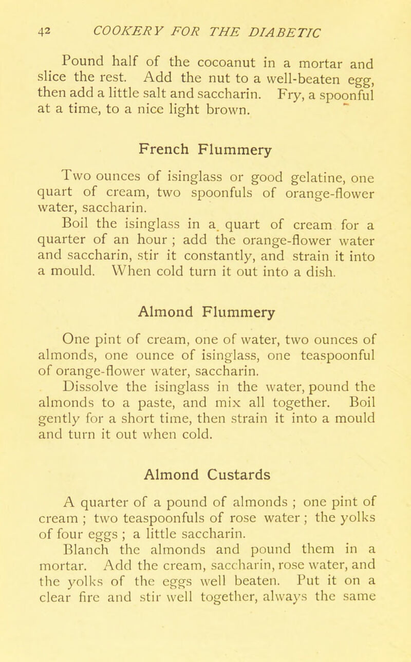 Pound half of the cocoanut in a mortar and slice the rest. Add the nut to a well-beaten egg, then add a little salt and saccharin. Fry, a spoonful at a time, to a nice light brown. French Flummery Two ounces of isinglass or good gelatine, one quart of cream, two spoonfuls of orange-flower water, saccharin. Boil the isinglass in a_ quart of cream for a quarter of an hour ; add the orange-flower water and saccharin, stir it constantly, and strain it into a mould. When cold turn it out into a dish. Almond Flummery One pint of cream, one of water, two ounces of almonds, one ounce of isinglass, one teaspoonful of orange-flower water, saccharin. Dissolve the isinglass in the water, pound the almonds to a paste, and mix all together. Boil gently for a short time, then strain it into a mould and turn it out when cold. Almond Custards A quarter of a pound of almonds ; one pint of cream ; two teaspoonfuls of rose water; the yolks of four eggs ; a little saccharin. Blanch the almonds and pound them in a mortar. Add the cream, saccharin, rose water, and the yolks of the eggs well beaten. Put it on a clear fire and stir well together, always the same