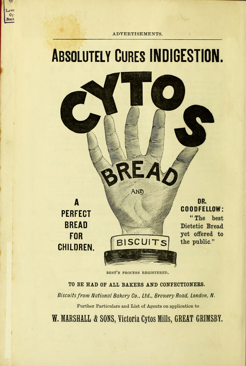 ADVERTISEMENTS. Absolutely Cures INDIGESTION. best’s process registered. TO BE HAD OF ALL BAKERS AND CONFECTIONERS. Biscuits from National Bakery Co., Ltd., Brewery Road, London, N. Further Particulars and List of Agents on application to W. MARSHALL & SONS, Victoria Cytos Mills, GREAT GRIMSBY. A PERFECT BREAD FOR CHILDREN. DR. GOODFELLOW: “ The best Dietetic Bread yet offered to the public.”