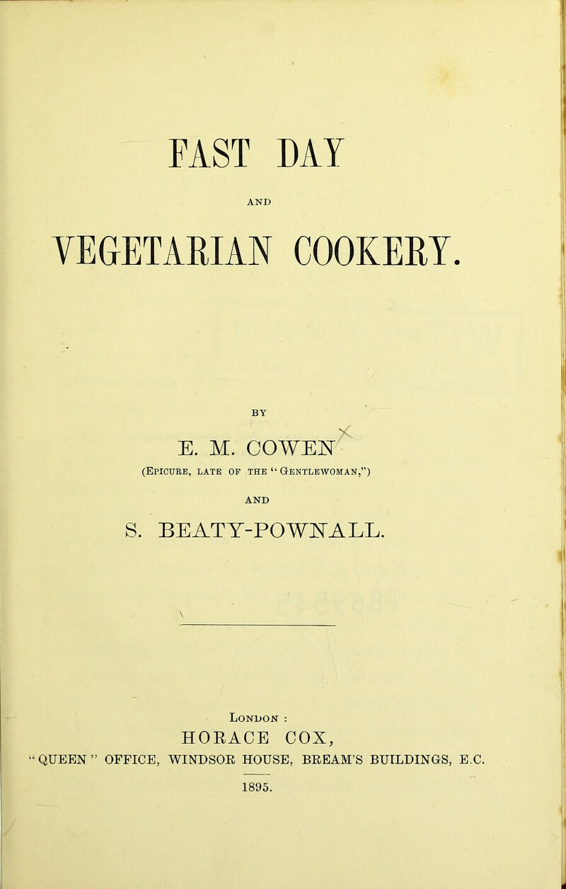 AND VEGETARIAN COOKERY. BY E. M. COWEN^ (Epicure, LATE of the Gentlewoman,”) AND S. BEATT-POAVIVALL. London ; HORACE COX, “QUEEN” OFFICE, WINDSOR HOUSE, BREAM’S BUILDINGS, E.C. 1895.