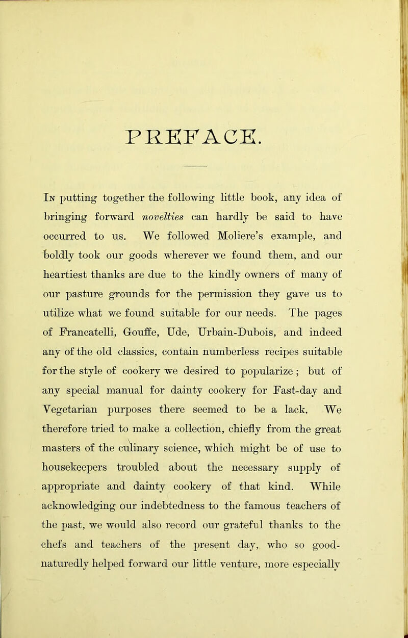 PREFACE. In jjutting together the following little book, any idea of bringing forward tiovelties can hardly be said to have occurred to ns. We followed Moliere’s example, and boldly took our goods wherever we found them, and our heartiest thanks are due to the kindly owners of many of our pasture grounds for the pennission they gave us to utilize what we found suitable for our needs. The pages of Francatelli, Gouffe, Ude, Urbain-Dubois, and indeed any of the old classics, contain numberless recipes suitable for the style of cookery we desired to pojjularize ; but of any special manual for dainty cookery for Fast-day and Vegetarian purposes there seemed to be a lack. We therefore tried to make a collection, chiefly from the great masters of the culinary science, which might be of use to housekeepers troubled about the necessary supply of appropriate and dainty cookery of that kind. While acknowledging our indebtedness to the famous teachers of the past, we would also record our grateful thanks to the chefs and teachers of the present day, who so good- naturedly helped forward our little venture, more especially