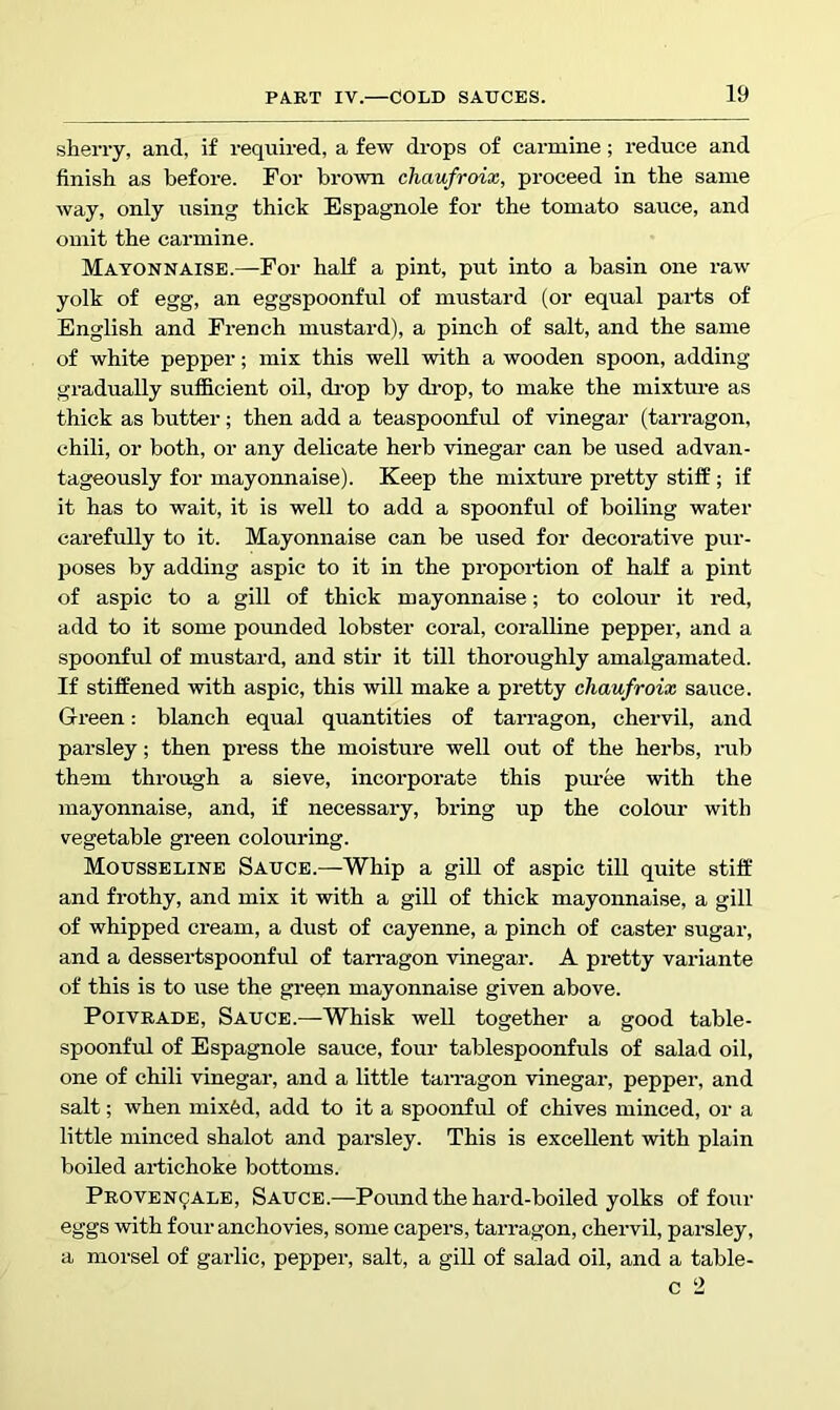 sherry, and, if required, a few drops of carmine; reduce and finish as before. For brown chaufroix, proceed in the same way, only using thick Espagnole for the tomato sauce, and omit the carmine. Mayonnaise.—For half a pint, put into a basin one raw yolk of egg, an eggspoonful of mustard (or equal parts of English and French mustard), a pinch of salt, and the same of white pepper; mix this well with a wooden spoon, adding gradually sufficient oil, di'op by drop, to make the mixture as thick as butter; then add a teaspoonful of vinegar (tarragon, chili, or both, or any delicate herb vinegar can be used advan- tageously for mayonnaise). Keep the mixture pretty stiff ; if it has to wait, it is well to add a spoonful of boiling water carefully to it. Mayonnaise can be used for decorative pur- poses by adding aspic to it in the proportion of haK a pint of aspic to a gill of thick mayonnaise; to colour it red, add to it some pounded lobster coral, coralline pepper, and a spoonful of mustard, and stir it till thoroughly amalgamated. If stiffened with aspic, this will make a pretty chaufroix sauce. Green: blanch equal quantities of tarragon, chervil, and parsley; then press the moisture well out of the herbs, rub them through a sieve, incorporate this puree with the mayonnaise, and, if necessary, bring up the colour with vegetable green colouring. Mousseline Sauce.—Whip a giU of aspic till quite stiff and frothy, and mix it with a gill of thick mayonnaise, a gill of whipped cream, a dust of cayenne, a pinch of caster sugar, and a dessertspoonful of tarragon vinegar. A pretty variante of this is to use the green mayonnaise given above. PoiVRADE, Sauce.—Whisk well together a good table- spoonful of Espagnole sauce, four tablespoonfuls of salad oil, one of chili vinegar, and a little tarragon vinegar, pepper, and salt; when mix6d, add to it a spoonful of chives minced, or a little minced shalot and parsley. This is excellent with plain boiled ai-tichoke bottoms. PROVEN9ALE, Sauce.—Pound the hard-boiled yolks of four eggs with four anchovies, some capers, tarragon, chervil, parsley, a morsel of garlic, pepper, salt, a gill of salad oil, and a table- c 2