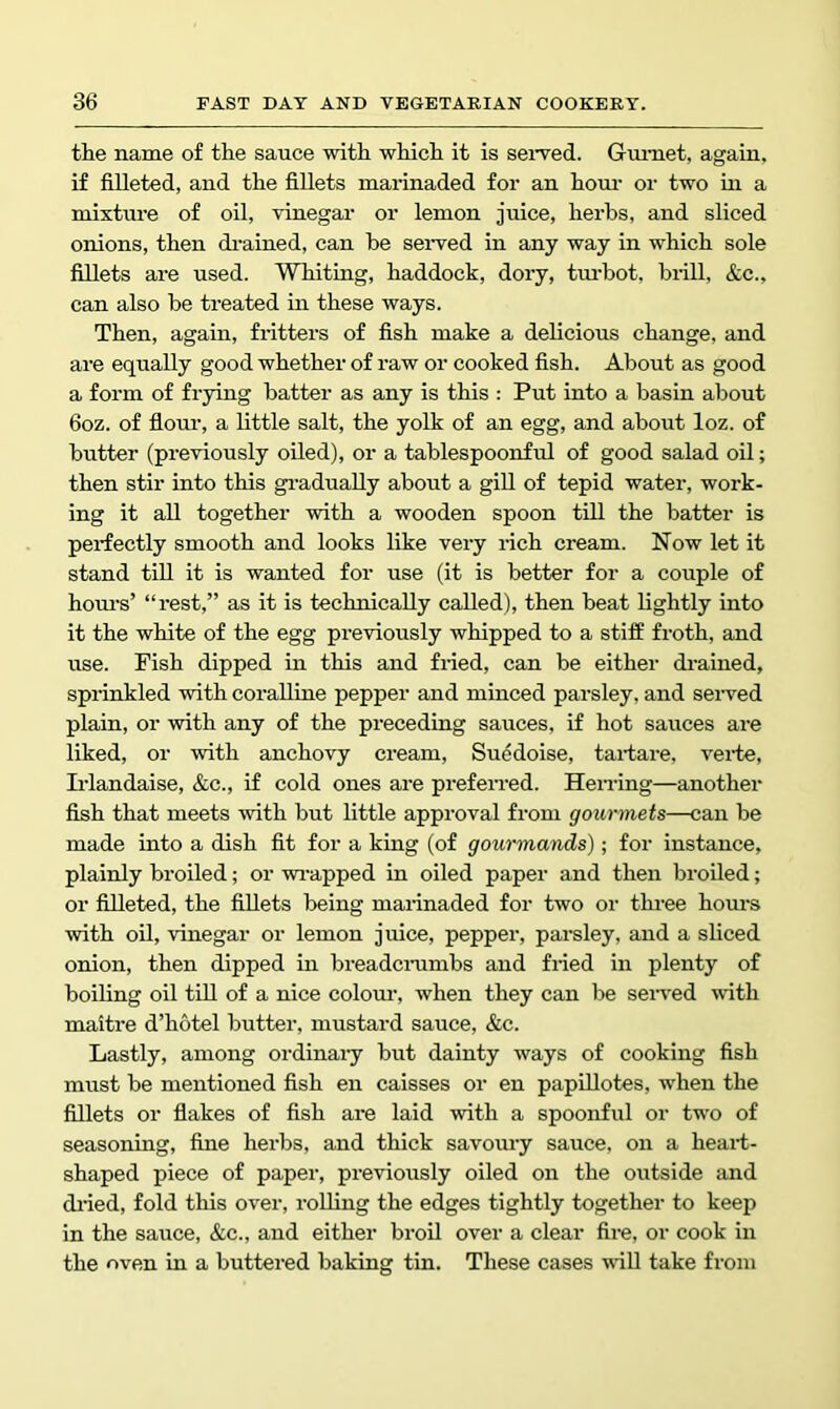 the name of the sauce with which it is seived. Gm-net, again, if filleted, and the fillets marinaded for an horn- or two in a mixture of oil, vinegar or lemon juice, herbs, and sliced onions, then drained, can be served in any way in which sole fillets are used. Whiting, haddock, dory, tm’bot, brill, &c., can also be treated in these ways. Then, again, fritters of fish make a delicious change, and are equally good whether of raw or cooked fish. About as good a form of frying batter as any is this : Put into a basin about 6oz. of fiour, a little salt, the yolk of an egg, and about loz. of butter (previously oiled), or a tablespoonful of good salad oil; then stir into this gi-aduaUy about a gill of tepid water, work- ing it all together with a wooden spoon till the batter is perfectly smooth and looks like very rich cream. Now let it stand till it is wanted for use (it is better for a couple of hom’s’ “rest,” as it is technically called), then beat lightly into it the white of the egg previously whipped to a stiff froth, and use. Fish dipped in this and fried, can be either drained, sprinkled vrith coralline pepper and minced parsley, and seiwed plain, or with any of the preceding sauces, if hot sauces are liked, or with anchovy cream, Suedoise, tartare, vei'te, Irlandaise, &c., if cold ones are prefen-ed. Hening—another fish that meets with but little approval from gourmets—can be made into a dish fit for a king (of gourmands); for instance, plainly broiled; or wi-apped in oiled paper and then broiled; or filleted, the fillets being marinaded for two or three hours with oil, vinegar or lemon juice, pepper, parsley, and a sliced onion, then dipped in breadcmmbs and fried in plenty of boiling oil till of a nice colom', when they can be seived with maitre d’hotel butter, mustard sauce, &c. Lastly, among ordinaiy but dainty ways of cooking fish must be mentioned fish en caisses or en papLUotes, w'hen the fillets or fiakes of fish are laid with a spoonful or tw'o of seasoning, fine herbs, and thick savoury sauce, on a hearf- shaped piece of paper, previously oiled on the outside and diied, fold this over, rolling the edges tightly together to keep in the sauce, &c., and either broil over a clear fire, or cook in the oven in a buttered baking tin. These cases wiU take from