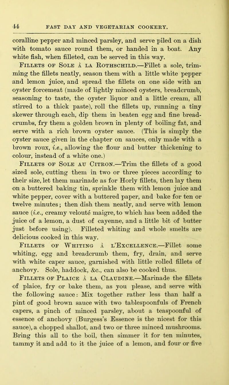 coralline pepper and minced parsley, and seiTe piled on a dish with tomato sauce round them, or handed in a boat. Any white fish, when filleted, can be seiwed in this way. Fillets op Sole a la Rothschild.—Fillet a sole, trim- ming the fillets neatly, season them with a little white pepper and lemon juice, and spread the fillets on one side with an oyster forcemeat (made of lightly minced oysters, breadcramb, seasoning to taste, the oyster hquor and a little cream, all stirred to a thick paste), roll the fillets up, ranning a tiny skewer through each, dip them in beaten egg and fine bread- ciTimbs, fry them a golden brown in plenty of boihng fat, and serve with a rich brown oyster sauce. (This is simply the oyster sauce given in the chapter on sauces, only made with a brown roux, i.e., allowing the floim and butter thickening to colom-, instead of a white one.) Fillets of Sole ah Citron.—Trim the fillets of a good sized sole, cutting them in two or three pieces according to their size, let them marinade as for Horly fillets, then lay them on a buttered baking tin, sprinkle them with lemon juice and white pepper, cover with a buttered paper, and bake for ten or twelve minutes; then dish them neatly, and serve with lemon sauce {i.e., creamy veloute maigre, to which has been added the juice of a lemon, a dust of cayenne, and a httle bit of butter just before using). Filleted whiting and whole smelts are delicious cooked in this way. Fillets of Whiting a l’Excellence.—Fillet some whiting, egg and breadcrumb them, fry, drain, and seiwe with white caper sauce, garnished with little rolled fillets of anchovy. Sole, haddock, &c., can also be cooked thus. Fillets of Plaice a la Claudine.—Marinade the fillets of plaice, fi-y or bake them, as you please, and serve with the following sauce: Mix together rather less than half a pint of good bro^vn sauce with two tablespoonfuls of French capers, a pinch of minced parsley, about a teaspoonful of essence of anchovy (Bimgess’s Essence is the nicest for this sauce), a chopped shallot, and two or three minced mushrooms. Bring this all to the boil, then simmer it for ten minutes, tammy it and add to it the juice of a lemon, and four or five