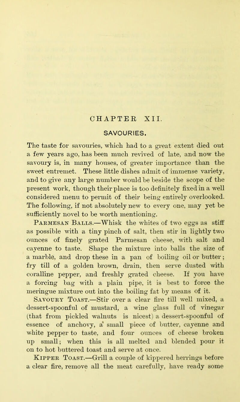 CHAPTER XII. SAVOURIES. The taste for savotiries, which had to a great extent died out a few years ago, has been much revived of late, and now the savoury is, in many houses, of greater importance than the sweet entremet. These little dishes admit of immense variety, and to give any large number would be beside the scope of the present work, though their place is too definitely fixed in a well considered menu to permit of their being entirely overlooked. The following, if not absolutely new to every one, may yet be sufficiently no-\'el to be worth mentioning. Parmesan Balls.—Whisk the whites of two eggs as stiff as possible with a tiny pinch of salt, then stir in lightly two ounces of finely grated Parmesan cheese, with salt and cayenne to taste. Shape the mixture into balls the size of a marble, and drop these in a pan of boiling oil or biitter; fiy till of a golden bro^vn, drain, then serve dusted Avith coralline pepper, and freshly grated cheese. If you have a forcing bag with a plain pipe, it is best to force the meringue mixture out into the boiling fat by means of it. Savoury Toast.—Stir over a clear fire till well mixed, a dessert-spoonful of mustard, a wine glass full of vinegai’ (that from pickled walniits is nicest) a dessert-si^oonful of essence of anchovy, a* small piece of butter, caj'enne and white pepper to taste, and four ounces of cheese broken up small; when this is all melted and blended pour it on to hot Ijuttered toast and seiwe at once. Kipper Toast.—Grill a couple of kippered herrings before a clear fire, remove all the meat carefully, have ready some