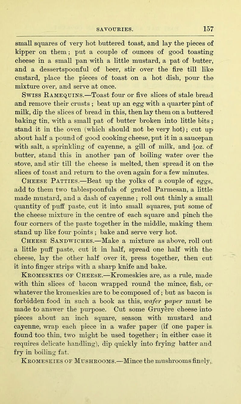 small squares of very liot buttered toast, and lay tlie pieces of kipper on them; put a couple of ounces of good toasting cheese in a small pan with a little mustard, a pat of butter, and a dessertspoonful of beer, stir over the fire till like custard, place the pieces of toast on a hot dish, pour the mixtiu-e over, and seiwe at once. Swiss Ramequins.—Toast four or five slices of stale bread and remove their crusts ; beat up an egg with a quarter pint of milk, dip the slices of bread in this, then lay them on a buttered baking tin, with a small pat of butter broken into little bits ; stand it in the oven (which should not be very hot); cut up about half a pound of good cooking cheese, put it in a saucepan with salt, a sprinkling of cayenne, a gill of milk, and ioz. of butter, stand this in another pan of boiling water over the stove, and stir till the cheese is melted, then spread it on the slices of toast and return to the oven again for a few minutes. Cheese Patties.—Beat up the yolks of a couple of eggs,, add to them two tablespoonfuls of grated Parmesan, a little made mustard, and a dash of cayenne; roll out thinly a small quantity of puff paste, cut it into small squares, put some of the cheese mixture in the centre of each square and pinch the fom’ comers of the paste together in the middle, making them stand up like foim points ; bake and serve very hot. Cheese Sandwiches.—Make a mixture as above, roll out a little puff paste, cut it in half, spread one half with the cheese, lay the other half over it, press together, then cut it into finger strips with a sharp knife and bake. Keomeskies of Cheese.—Kromeskies are, as a rule, made with thin slices of bacon swapped round the mince, fish, or whatever the kromeskies are to be composed of; but as bacon is forbidden food in such a book as this, wafer paper must be made to answer the purpose. Cut some Gruyere cheese into pieces about an inch square, season with mustard and cayenne, m-ap each piece in a wafer paper (if one paper is found too thin, two might be used together; in either case it requires delicate handling), dip quickly into frying batter and fry in boiling fat. Kromeskies of Mushrooms.—Mince the mushrooms finely,.