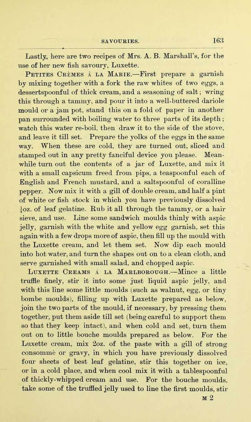 Lastly., here are two recipes of Mrs. A. B. Marshall’s, for the use of her new fish savoury, Luxette. Pbtites Cremes a la Marie.—First prepare a garnish by mixing together with a fork the raw whites of two eggs, a dessei'tspoonful of thick cream, and a seasoning of salt; wring this through a tammy, and pour it into a well-buttered dariole mould or a jam pot, stand this on a fold of paper in another pan smTOunded with boiling water to three parts of its depth; watch this water re-boil, then draw it to the side of the stove, and leave it till set. Prepare the yolks of the eggs in the same way. When these are cold, they are tmmed out, sliced and stamped out in any pretty fanciful device you please. Mean- while tmm out the contents of a jar of Luxette, and mix it with a small capsicum freed from pips, a teaspoonful each of English and French mustard, and a saltspoonful of coralline pepper. Now mix it with a gill of double cream, and half a pint of white or fish stock in which you have previously dissolved ^oz. of leaf gelatine. Rub it all thi-ough the tammy, or a hair sieve, and use. Line some sandwich moulds thinly with aspic jelly, garnish with the white and yellow egg garnish, set this again with a few drops more of aspic, then fill up the mould with the Luxette cream, and let them set. Now dip each mould into hot water, and tmui the shapes out on to a clean cloth, and serve garnished with small salad, and chopped aspic. Luxette Creams .1 la Marlborough.—Mince a little truffle finely, stir it into some just liquid aspic jelly, and with this line some little moulds (such as walnut, egg, or tiny bombe moulds), filling up with Luxette prepared as below, join the two parts of the mould, if necessary, by pressing them together, put them aside till set (being careful to support them so that they keep intact), and when cold and set, turn them out on to little bouche moulds prepared as below. For the Luxette cream, mix 2oz. of the paste with a gill of strong consomme or gravy, in which you have previously dissolved foiu’ sheets of best leaf gelatine, stir this together on ice, or in a cold place, and when cool mix it with a tablespoonful of thickly-whipped cream and use. For the bouche moulds, take some of the truffled jelly used to line the first moulds, stir M 2