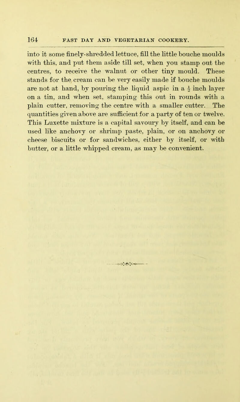 into it some finely-slu-edded lettuce, fill the little bouche moulds with this, and put them aside till set, when you stamp out the centres, to receive the walnut or other tiny mould. These stands for the cream can he very easily made if bouche moulds are not at hand, by pouring the liquid aspic in a 4 inch layer on a tin, and when set. stamping this out in rounds with a plain cutter, removing the centre with a smaller cutter. The quantities given above are sufficient for a party of ten or twelve. This Luxette mixture is a capital savmu-y by itself, and can he used like anchovy or sluiinp paste, plain, or on anchovy or cheese biscuits or for sandwiches, either by itself, or mth butter, or a little whipped cream, as may be convenient.