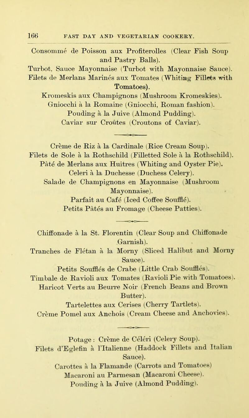 Consomme de Poisson aux Profiterolles (Clear Fish Soup and Pastry Balls). Tui'bot. Sauce Mayonnaise (Tm-bot with Mayonnaise Sauce). Filets de Merlans Marines aux Toniates (Whiting Fillets -with Tomatoes). Kromeskis aux Champignons (Mushi’oom Kromeskies). Gniocchi a la Romaine (Gniocchi, Roman fashion). Ponding a la Juive (Almond Pudding). Caviar sm- Croutes (Croutons of Caviar). Creme de Riz a la Cardinale (Rice Cream Soup). Filets de Sole a la Rothschild (Filletted Sole a la Rothschild). Pate de Meidans aux Huitres (Whiting and Oyster Pie). Celeri a la Duchesse (Duchess Celery). Salade de Champignons en Mayonnaise (Mushroom Mayonnaise). Parfait au Cafe (Iced Coft'ee Souffle). Petits Pates au Froniage (Cheese Patties). Chiffonade a la St. Florentin (Clear Soup and Chiffonade Ganiish). Tranches de Fletan a la Morny (Sliced Halibut and Morny Sauce). Petits Souffles de Cmbe (Little Crab Souffles). Timbale de Ravioli aux Tomates (Ravioli Pie with Tomatoes). Haricot Veids au Beurre Noir (French Beans and Brown Butter). Taiielettes aux Cerises (Cherry Tartlets). Creme Pomel aux Anchois (Cream Cheese and Anchovies). Potage : Creme de Celeri (Celery Soup). Filets d’Eglehn ii ITtalienne (Haddock Fillets and Italian Sauce). Carottes a la Flaniande (Carrots and Tomatoes) Macaroni au Pannesan (Macaroni Cheese). Ponding a la Juive (Almond Pudding).