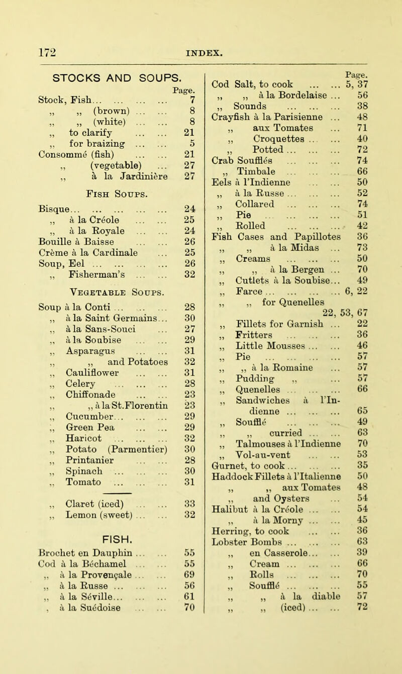 STOCKS AND SOUPS. Stock, Pish Page. 7 „ „ (brown) 8 „ „ (white) 8 „ to clarify 21 „ for braizing 5 Consomme (fish) 21 „ (vegetable) 27 „ a la Jardiniere 27 Fish Soups. Bisque 24 „ a la Creole 25 „ a. la Royale 24 Bouille a Baisse 26 Creme a la Cardinale 25 Soup, Eel 26 „ Fisherman’s 32 Vegetable Soups. Soup a la Conti 28 „ a la Saint Germains ., 30 „ k la Sans-Souci 27 „ alaSoubise 29 ,, Asparagus 31 „ „ and Potatoes 32 „ Cauliflower 31 „ Celery 28 ,, Chiffonade 23 ,, „ alaSt.Florentin 23 „ Cucumber 29 „ Green Pea 29 ,. Haricot 32 „ Potato (Parmentier) 30 „ Printanier 28 „ Spinach 30 .. Tomato 31 „ Claret (iced) 33 „ Lemon (sweet) 32 FISH. Brochet en Dauphin 55 Cod a la Bechamel 55 „ a la Proven9ale 69 „ a la Russe ... 56 „ a la Stiville 61 , a la Sucdoise 70 Page. Cod Salt, to cook 5, 37 „ „ a la Bordelaise ... 56 „ Sounds 38 Crayfish a la Parisienne ... 48 „ aux Tomates 71 „ Croquettes 40 „ Potted 72 Crab Soufia(58 74 „ Timbale 66 Eels a TIndienne 50 „ a la Russe 52 „ Collared 74 ,, Pie 51 „ Rolled 42 Fish Cases and Papillotes 36 „ „ a la Midas 73 „ Creams 50 „ „ a la Bergen ... 70 „ Cutlets a la Soubise... 49 „ Farce 6, 22 „ „ for Quenelles 22, 53, 67 „ Fillets for Garnish ... 22 „ Fritters 36 „ Little Mousses 46 „ Pie 57 „ „ a la Romaine 57 „ Pudding „ 57 „ Quenelles 66 „ Sandwiches a I’ln- dienne 65 „ Souffle 49 „ „ curried 63 „ Talmouses a I’Indienne 70 „ Vol-au-vent 53 Gurnet, to cook 35 Haddock Fillets a I’ltalienne 50 „ ,, aux Tomates 48 „ and Oysters 54 Halibut ii la Creole 54 „ ii la Morny 45 Herring, to cook 36 Lobster Bombs 63 „ en Casserole 39 „ Cream 66 ,, Rolls 70 „ SouflBiS 55 „ „ ii la diable 57 „ „ (iced) 72