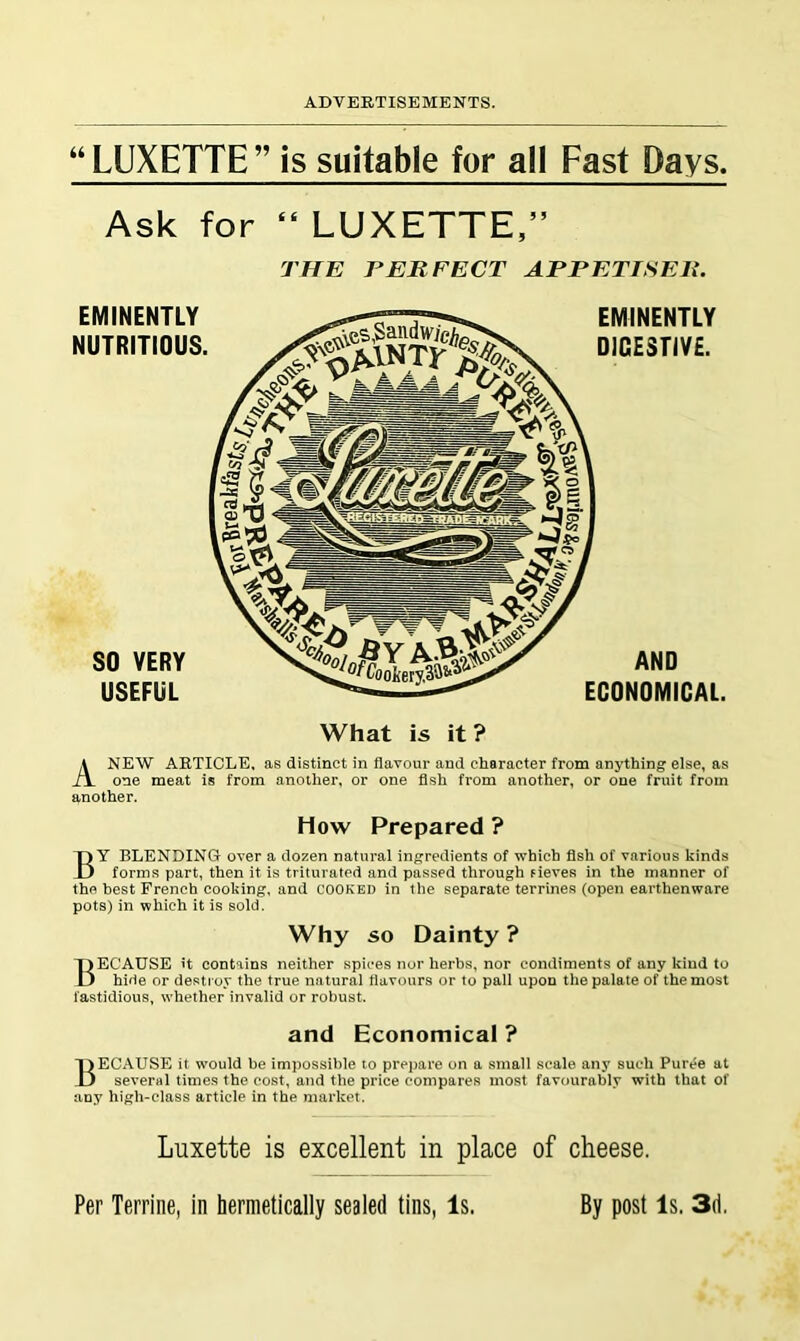 “ LUXETTE ” is suitable for all Fast Days. Ask for “ LUXETTE,” THE PERFECT APPETISER. Anew article, as distinct in flavour and character from anything else, as one meat is from another, or one fish from another, or one fruit from another. How Prepared ? By blending over a dozen natural in^^redients of which fish of various kinds forms part, then it is triturated and passed through Fieves in the manner of the best French cooking, and COOKED in the separate terrines (open earthenware pots) in which it is sold. Why so Dainty ? Because it contains neither spices nor herbs, nor condiments of any kind to hide or destroy the true natural fiavours or to pall upon the palate of the most fastidious, whether invalid or robust. and Economical ? Because it would be impossible to prepare on a small scale any such Puree at several times the cost, and the price compares most favourably with that of any high-class article in the market. Luxette is excellent in place of cheese. Per Terrine, in hermetically sealed tins, Is. By post Is. 3d,
