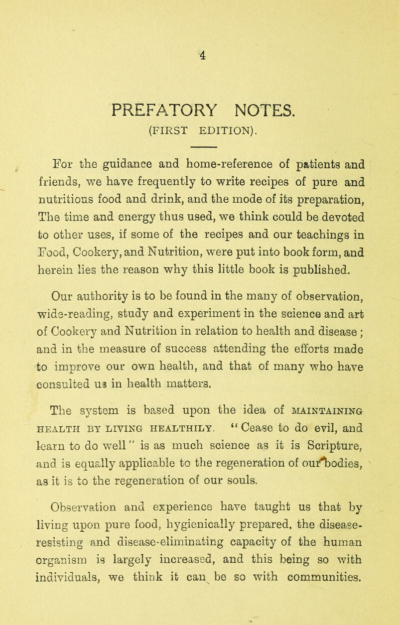 PREFATORY NOTES. (FIRST EDITION). For the guidance and home-reference of patients and friends, we have frequently to write recipes of pure and nutritious food and drink, and the mode of its preparation, The time and energy thus used, we think could be devoted to other uses, if some of the recipes and our teachings in Food, Cookery, and Nutrition, were put into book form, and herein lies the reason why this little book is published. Our authority is to be found in the many of observation, wide-reading, study and experiment in the science and art of Cookery and Nutrition in relation to health and disease ; and in the measure of success attending the efforts made to improve our own health, and that of many who have consulted ui in health matters. The system is based upon the idea of maintaining HEALTH BY LIVING HEALTHILY. “ Cease to do evil, and learn to do well ” is as much science as it is Scripture, and is equally applicable to the regeneration of oufibodies, as it is to the regeneration of our souls. Observation and experience have taught us that by living upon pure food, hygienically prepared, the disease- resisting and disease-eliminating capacity of the human organism is largely increased, and this being so with individuals, we think it can be so with communities.