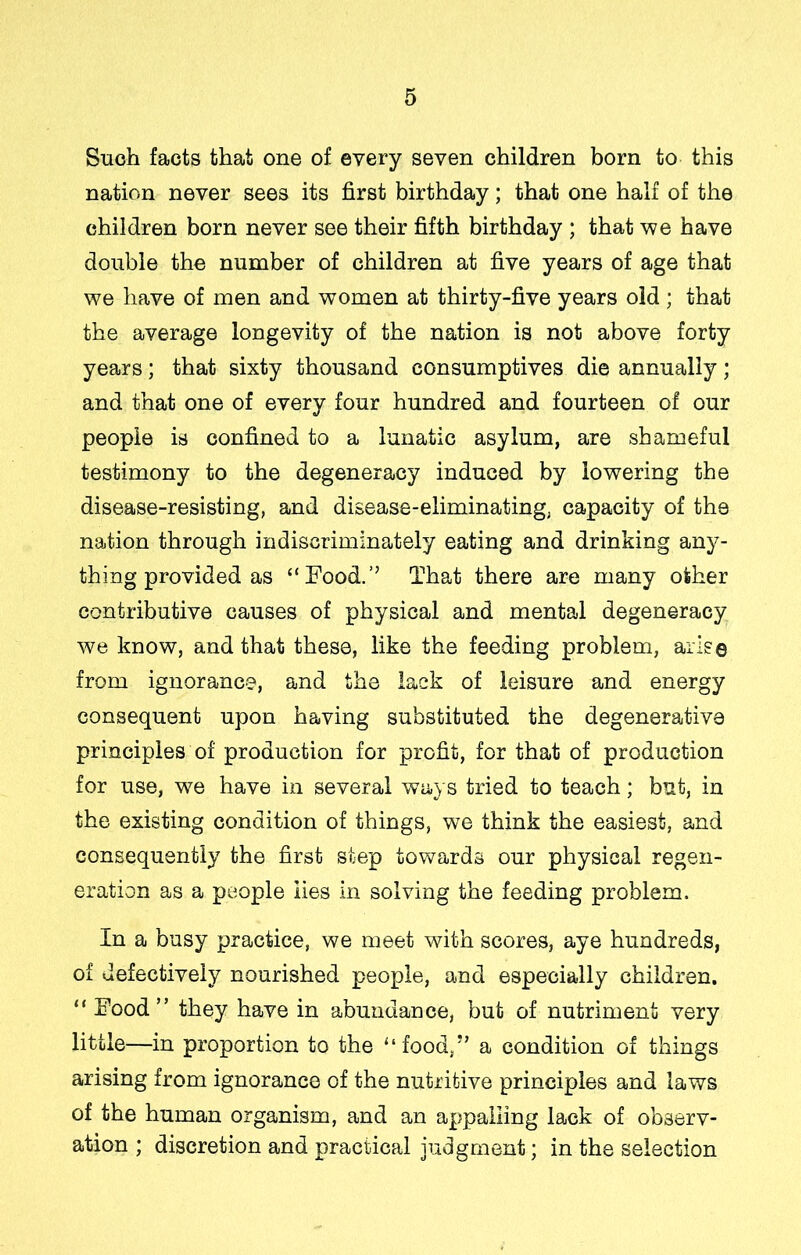 Such facts that one of every seven children born to this nation never sees its first birthday; that one half of the children born never see their fifth birthday ; that we have double the number of children at five years of age that we have of men and women at thirty-five years old ; that the average longevity of the nation is not above forty years; that sixty thousand consumptives die annually; and that one of every four hundred and fourteen of our people is confined to a lunatic asylum, are shameful testimony to the degeneracy induced by lowering the disease-resisting, and disease-eliminating, capacity of the nation through indiscriminately eating and drinking any- thing provided as “Food.’’ That there are many other contributive causes of physical and mental degeneracy we know, and that these, like the feeding problem, arise from ignorance, and the lack of leisure and energy consequent upon having substituted the degenerative principles of production for profit, for that of production for use, we have in several ways tried to teach; but, in the existing condition of things, we think the easiest, and consequently the first step towards our physical regen- eration as a people lies in solving the feeding problem. In a busy practice, we meet with scores, aye hundreds, of defectively nourished people, and especially children. “ Food” they have in abundance, but of nutriment very little—in proportion to the “food,” a condition of things arising from ignorance of the nutritive principles and laws of the human organism, and an appalling lack of observ- ation ; discretion and practical judgment; in the selection