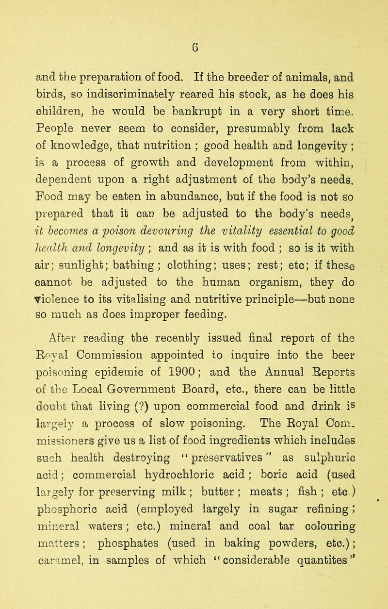 G and the preparation of food. If the breeder of animals, and birds, so indiscriminately reared his stock, as he does his children, he would be bankrupt in a very short time. People never seem to consider, presumably from lack of knowledge, that nutrition ; good health and longevity; is a process of growth and development from within, dependent upon a right adjustment of the body’s needs. Food may be eaten in abundance, but if the food is not so prepared that it can be adjusted to the body’s needs^ it becomes a 'poison devouring the vitality essential to good health and longevity; and as it is with food ; so is it with air; sunlight; bathing; clothing; uses; rest; etc; if these cannot be adjusted to the human organism, they do violence to its vitalising and nutritive principle—but none so much as does improper feeding. After reading the recently issued final report of the Eoyal Commission appointed to inquire into the beer poisoning epidemic of 1900; and the Annual Heports of the Local Government Board, etc., there can be little doubt that living (?) upon commercial food and drink is largely a process of slow poisoning. The Royal Com. missioners give us a list of food ingredients which includes such health destroying “ preservatives ” as sulphuric acid; commercial hydrochloric acid; boric acid (used largely for preserving milk; butter; meats; fish; etc.) phosphoric acid (employed largely in sugar refining; mineral waters; etc.) mineral and coal tar colouring matters; phosphates (used in baking powders, etc.); caramel, in samples of which “considerable quantites’*